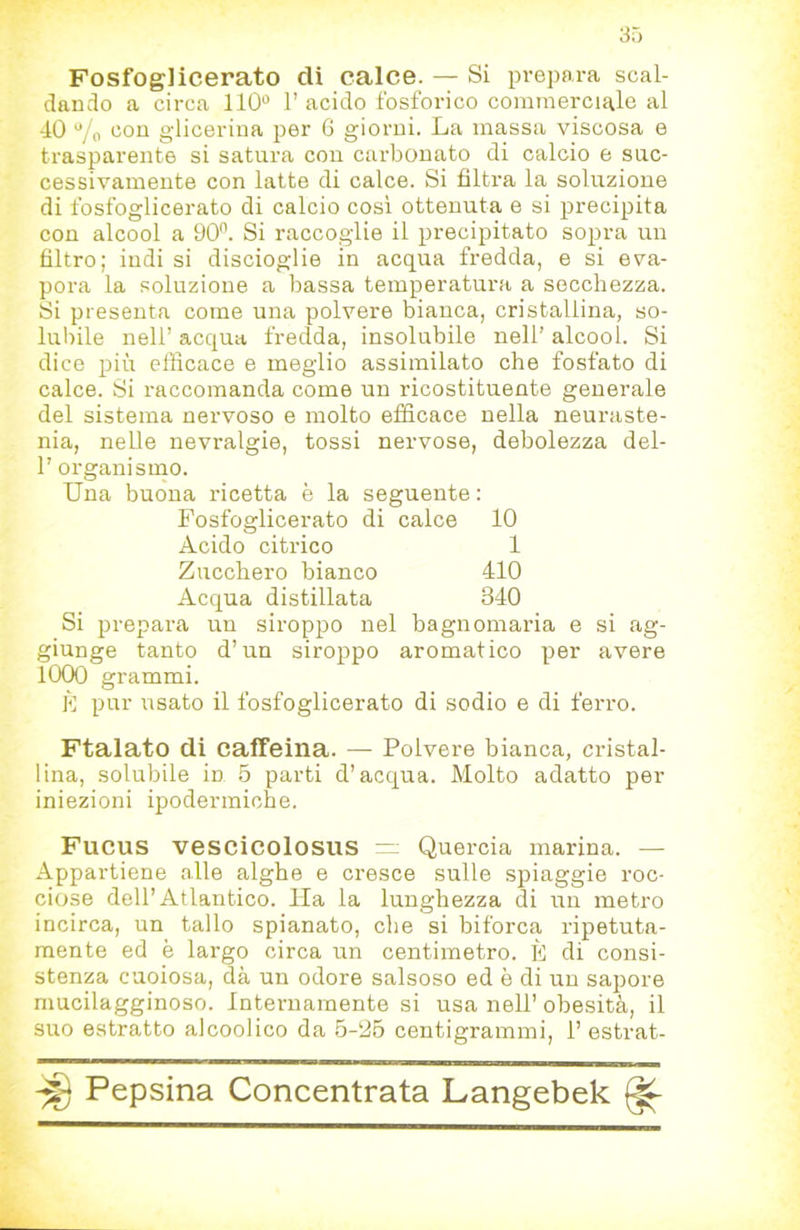 Fosfoglicerato di calce. — Si prepara scal- dando a circa 110“ l’acido fosforico commerciale al 40 7'o con glicerina per G giorni. La massa viscosa e trasparente si satura con carbonato di calcio e suc- cessivamente con latte di calce. Si filtra la soluzione di fosfoglicerato di calcio cosi ottenuta e si precipita con alcool a 90. Si raccoglie il precipitato sopra un filtro; indi si discioglie in acqua fredda, e si eva- pora la soluzione a bassa temperatura a secchezza. Si presenta come una polvere bianca, cristallina, so- lubile nell’ acqua fredda, insolubile nell’ alcool. Si dice più efficace e meglio assimilato che fosfato di calce. Si raccomanda come un ricostituente generale del sistema nervoso e molto efficace nella neuraste- nia, nelle nevralgie, tossi nervose, debolezza dei- fi organismo. Una buona ricetta è la seguente ; Fosfoglicerato di calce 10 Acido citrico 1 Zucchero bianco 410 Acqua distillata 340 Si prepara un siroppo nel bagnomaria e si ag- giunge tanto d’un siroppo aromatico per avere 1000 grammi. È pur usato il fosfoglicerato di sodio e di ferro. Ftalato di caffeina. — Polvere bianca, cristal- lina, solubile in 5 parti d’acqua. Molto adatto per iniezioni ipodermiche. Fucus vescicolosus v;; Quercia marina. — Appartiene alle alghe e cresce sulle spiaggie roc- ciose dell’Atlantico. Ila la lunghezza di un metro incirca, un tallo spianato, che si biforca ripetuta- mente ed è largo circa un centimetro. K di consi- stenza cuoiosa, dà un odore salsese ed è di un sapore mucilagginoso. Internamente si usa nell’ obesità, il suo estratto alcoolico da 5-26 centigrammi, fi estrat-