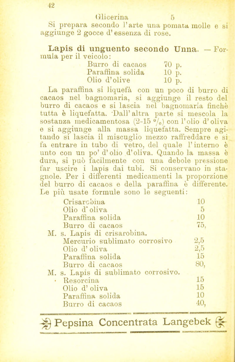 (ilicerina 6 Si prepara secondo l’arte una pomata molle e si aggiunge 2 gocce d’essenza di rose. Lapis di unguento secondo Unna. — For- mula per il veicolo: Burro di cacaos 70 p. Paraffina solida 10 p. Olio d’olive 10 p. La paraffina si liquefà con un poco di burro di cacaos nel bagnomaria, si aggiunge il resto del burro di cacaos e si lascia nel laagnomaria finche tutta è liquefatta. 'Dall’ altra parte si mescola la sostanza medicamentosa (2-15 “/o) con l’olio d’oliva e si aggiunge alla massa liquefatta. Sempre agi- tando si lascia il miscuglio mezzo raffreddare e si fa entrare in tubo di vetro, del quale l’interno è unto con un po’ d’olio d’oliva. Quando la massa è dura, si può facilmente con una debole pressione far uscire i lapis dai tubi. Si conservano in sta- gnole. Per i differenti medicamenti la proporzione del burro di cacaos e della paraffina è differente. Le più usate formule sono le seguenti: Crisarcbina 10 Olio d' oliva 5 Paraffina solida 10 Burro di cacaos 75. M. s. Lapis di crisarobina. Mercurio sublimato corrosivo 2,5 Olio d’ oliva 2,5 Paraffina solida 15 Burro di cacaos so, M. s. Lapis di sublimato corrosivo. • Resorcina 15 Olio d’ oliva 15 Paraffina solida 10 Burro di cacaos 40,