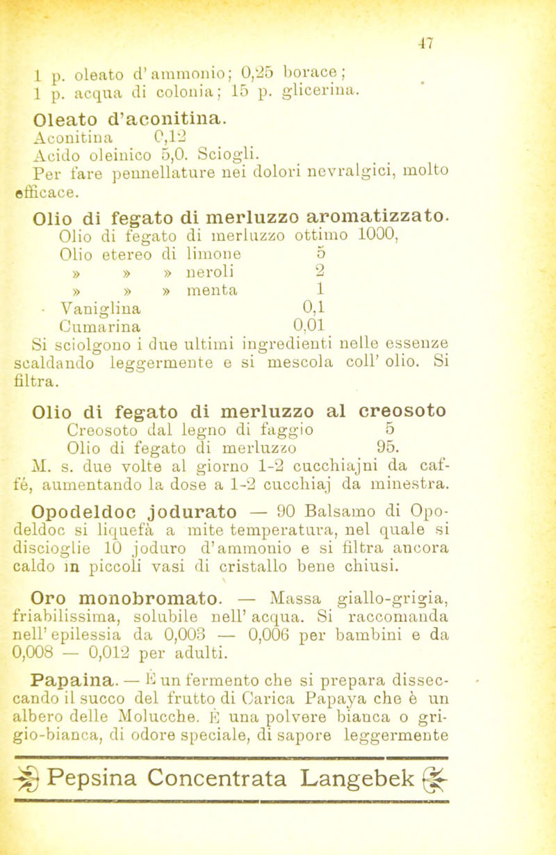 i p. oleato d’ammonio; 0,25 borace; 1 p. acqua di colonia; 15 p. glicerina. Oleato d’aconitina. Aconitina C,12 Acido oleinico 5,0. Sciogli. Per fare peunellature nei dolori nevralgici, molto efficace. Olio di fegato di merluzzo aromatizzato. Olio di fegato di merluzzo ottimo 1000, Olio etereo di limone 5 » » » neroli 2 » » » menta 1 Vaniglina 0,1 Cumarina 0,01 Si sciolgono i due ultimi ingredienti nelle essenze scaldando leggermente e si mescola coll’ olio. Si filtra. Olio di fegato di merluzzo al creosoto Creosoto dal legno di faggio 5 Olio di fegato di merluzzo 95. M. s. due volte al giorno 1-2 cucchiajni da caf- fè, aumentando la dose a 1-2 cuccliiaj da minestra. Opodeldoc jodurato — 90 Balsamo di Opo- deldoc si liquefà a mite temperatura, nel quale -si discioglie 10 joduro d’ammonio e si filtra ancora caldo m piccoli vasi di cristallo bene chiusi. Oro monobromato. — Massa giallo-grigia, friabilissima, solubile nell’ acqua. Si raccomanda nell’ epilessia da 0,003 — 0,006 per bambini e da 0,008 — 0,012 per adulti. Papaina. — B un fermento che si prepara dissec- cando il succo del frutto di Carica Papaya che è un albero delle Molucche, È una polvere bianca o gri- gio-bianca, di odore speciale, di sapore leggermente