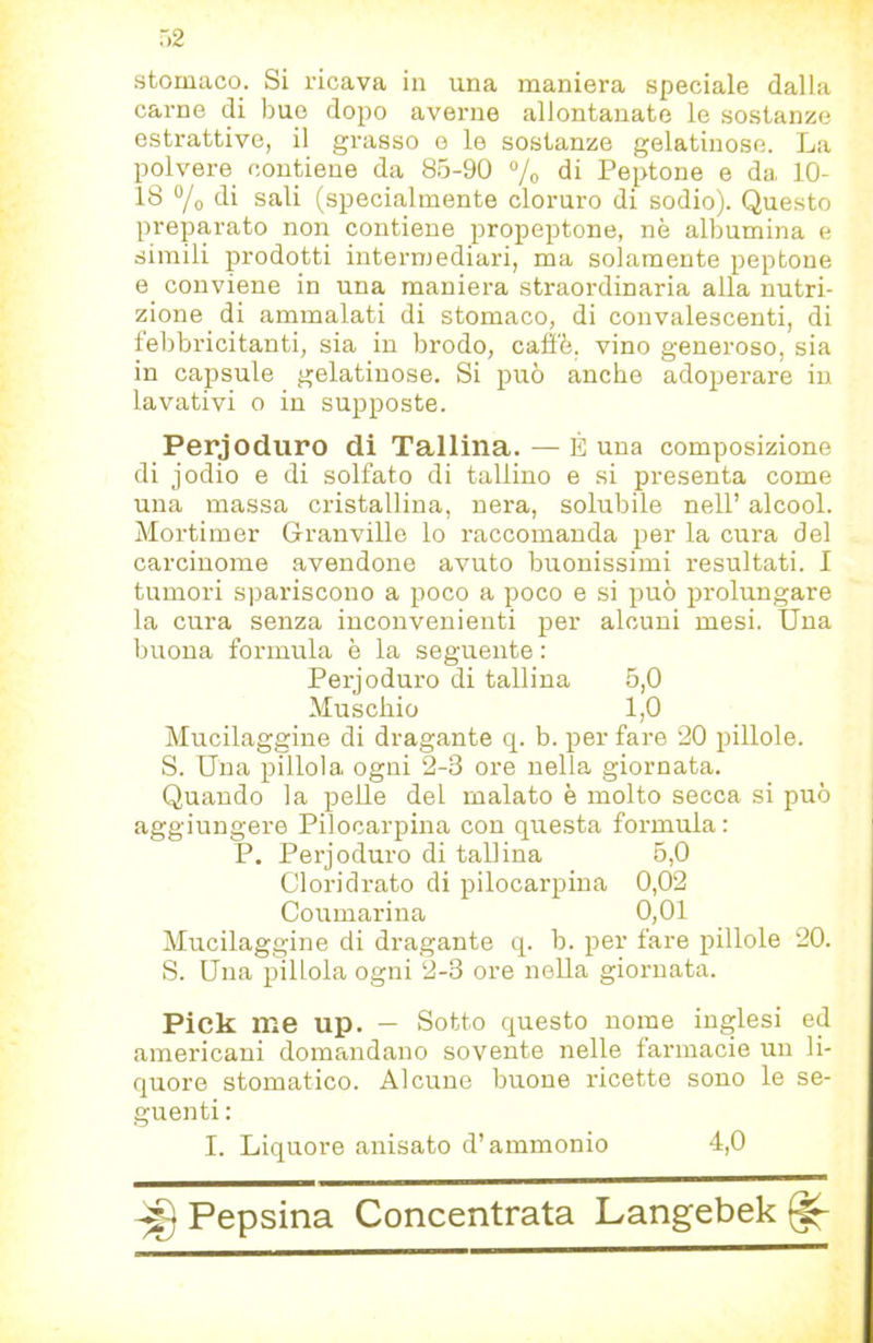 stomaco. Si ricava in una maniera speciale dalla carne di bue dopo averne allontanate le sostanze estrattive, il grasso o le sostanze gelatinose. La polvere contiene da 8.5-90 % di Peptone e da 10- 18 ®/o di sali (specialmente cloruro di sodio). Questo preparato non contiene propeptone, nè albumina e simili prodotti intermediari, ma solamente peptone e conviene in una maniera straordinaria alla nutri- zione di ammalati di stomaco, di convalescenti, di febbricitanti, sia in brodo, caffè, vino generoso, sia in capsule gelatinose. Si può anche adoperare in lavativi o in supposte. Perjoduro di Tallina. — È una composizione di jodio e di solfato di tallino e si presenta come una massa cristallina, nera, solubile nell’ alcool. Mortimer Granville lo raccomanda per la cura del carcinome avendone avuto buonissimi resultati. I tumori s])ariscono a poco a poco e si può prolungare la cura senza inconvenienti per alcuni mesi. Una buona formula è la seguente : Perjoduro di tallina 5,0 Muschio 1,0 Mucilaggine di dragante q. b. per fare 20 pillole. S. Una pillola ogni 2-3 ore nella giornata. Quando la pelle del malato è molto secca si può aggiungere Pilocarpina con questa formula: P. Perjoduro di tallina 5,0 Cloridrato di pilocarpina 0,02 Coumarina 0,01 Mucilaggine di dragante q. b. per fare pillole 20. S. Una pillola ogni 2-3 ore nella giornata. Pick me up. — Sotto questo nome inglesi ed americani domandano sovente nelle farmacie un li- quore stomatico. Alcune buone ricette sono le se- guenti : I. Liquore anisato d’ammonio 4,0