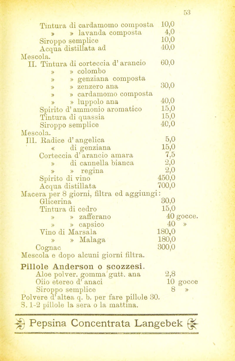 Tintura di cardamomo composta 10,0 » » lavanda composta 4,0 Siroppo semplice 10,0 Acqua distillata ad 40.0 Mescola. IL Tintura di corteccia d’ arancio 60,0 » » colombo » » genziana composta » » zenzero ana B0,0 » » cardamomo composta » » luppolo ana 40,0 Spirito d’ammonio aromatico 15,0 Tintura di quassia 15,0 Siroppo semplice 40,0 Mescola. 111. Radice d’angelica 5,0 « di genziana 15,0 Corteccia d'arancio amara 7,6 » di cannella bianca 2,0 » » regina 2,0 Spirito di vino 450,0 Acqua distillata 700,0 Macera per 8 giorni, filtra ed aggiungi : Glicerina 30,0 Tintura di cedro 15,0 » » zafferano 40 gocce. » » capsico 40 » Vino di Marsala 180,0 » » Malaga 180,0 Cognac 300,0 Mescola e dopo alcuni giorni filtra. Pillole Anderson o scozzesi. Aloe polver. gomma'gutt. ana Olio etereo d’ anaci Siroppo semplice Polvere d’altea q. b. per fare pillole 30. 3.1-2 pillole la sera o la mattina. 2,8 10 gocce 8 »