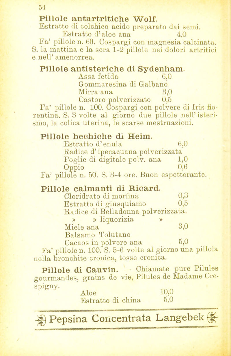 5-1 Pillole antartritiche Wolf. Estratto di colchico acido preparato dai semi. Estratto d’aloe ana 4,0 Ea’ pillole n. 60. Cospargi con magnesia calcinata. S. la mattina e la sera 1-2 pillole nei dolori artritici e nell’ amenorrea. Pillole antisteriche di Sydenham. Assa fetida 6,0 Gommaresina di Galbano Mirra ana 3,0 Castoro polverizzato 0,5 Fa’ pillole n. 100. Cospargi con polvere di Iris fio- rentina. S. 3 volte al giorno due pillole nell’ isteri- smo, la colica uterina, le scarse mestruazioni. Pillole bechiche di Heim. Estratto d’enula 6,0 Radice d’ipecacuana polverizzata Foglie di digitale polv. ana 1,0 Oppio 0,6 Fa’ pillole n. 50. S. 3-4 ore. Buon espettorante. Pillole calmanti di Ricard. Cloridrato di morfina 0,3 Estratto di giusquiamo 0,5 Radice di Belladonna polverizzata. » » liquorizia * Miele ana 3,0 Balsamo Tolutano Cacaos in polvere ana 6,0 Fa’ pillole n. 100. S. 5-6 volte al giorno una pillola nella bronchite cronica, tosse cronica. Pillole di Cauvin. — Chiamate pure Pilules gourmandes, grains de vie, Pilules de Madame Cre- Aloe . , 10.0 Estratto di china 5,0