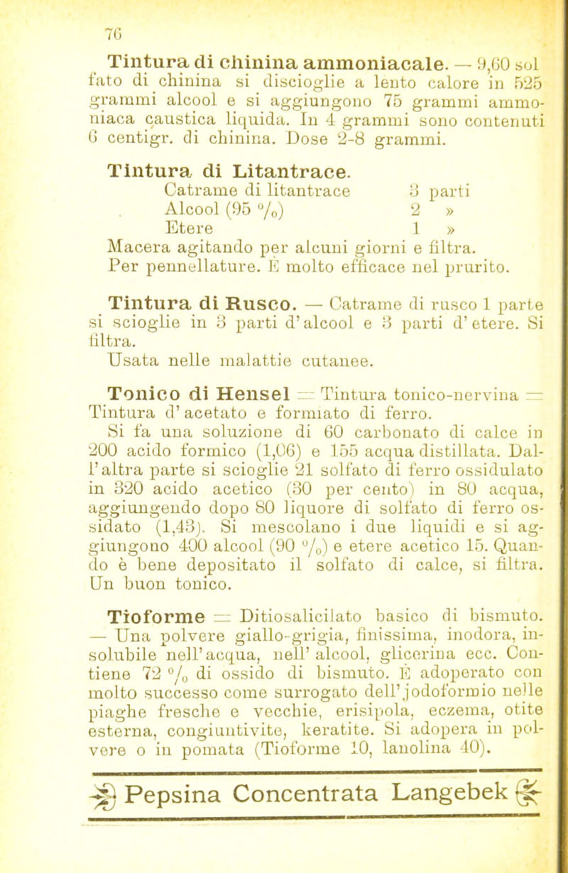 70 Tintura di chinina ammoniacale. — 9,G0 sol lato di chinina si discioglie a lento calore in 525 grammi alcool e si aggiungono 75 grammi ammo- niaca caustica liquida. In 4 grammi sono contenuti G centigr. di chinina. Dose 2-8 grammi. Tintura di Litantrace. Macera agitando per alcuni giorni e filtra. Per pennellature. E molto efficace nel prurito. Tintura di Rusco. — Catrame di rusco 1 parte si scioglie in 8 parti d’alcool e B parti d’etere. Si filtra. Usata nelle malattie cutanee. Tonico di Hensel Tintura tonico-nervina — Tintura d’acetato e formiato di ferro. Si fa una soluzione di 60 carbonato di calce in 200 acido formico (1,06) e 155 acqua distillata. Dal- r altra parte si scioglie 21 solfato di feri-o ossidulato in 320 acido acetico (BO per cento) in 80 acqua, aggiungendo dopo 80 liquore di solfato di ferro os- sidato (1,4.3). Si mescolano i due liquidi e si ag- giungono 400 alcool (90 “/o) e etere acetico 15. Quan- do è bene depositato il solfato di calce, si filtra. Un buon tonico. Tioforme Ditiosalicilato basico di bismuto. — Una polvere giallo-grigia, finissima, inodora, in- solubile nell’acqua, nell’ alcool, glicerina ecc. Con- tiene 72 “/o di ossido di bismuto. È adoperato con molto successo come surrogato dell’jodoformio nelle piaghe fi-esche e vecchie, erisipela, eczema, otite esterna, congiuntivite, keratite. Si adopera in pol- vere 0 in pomata (Tioforme 10, lanolina 40). ^ Pepsina Concentrata Langebek ^ Catrame di litantrace B parti 2 » 1 » Alcool (95 “/o) Etere