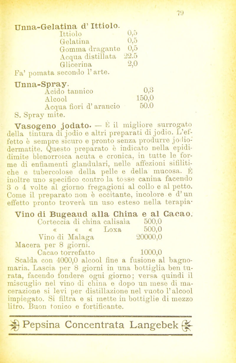 Unna-Gelatina d’Ittiolo. Ittiolo 0,.j Gelatina 0,5 Gomma dragante 0,5 Acqua distillata d'2.5 Glicerina 2,0 Fa’ pomata secondo l’arte. Unna-Spray. Acido tannico 0,b Alcool 150,0 Acqua fiori d’ arancio 50.0 S. Spray mite. Vasogeno jodato* — FU migliore surrogato della tintura di jodio e altri preparati di jodio. L’et- fetto è sempre sicuro e pronto senza produrre jo lio- dermatite. Questo preparato è indicato nella epidi- dimite blenorroica acuta e cronica, in tutte le tor- me di enfiamenti glandulari, nelle affezioni sifiliti- che e tubercolose della pelle e della mucosa. È inoltre uno specifico contro la tosse canina facendo 3 o 4 volte al giorno fregagioni al collo e al petto. Come il preparato non è eccitante, incolore e d’ un effetto pronto troverà un uso esteso nella terapia- Vino di Bugeaud alla China e al Cacao. Corteccia di china calisaìa 500,0 « « « Loxa 500,0 Vino di Malaga 20000,0 Macera per 8 giorni. Cacao torrefatto 1000,0 Scalda con 4000,0 alcool fine a fusione al bagno- maria. Lascia per 8 giorni in una bottiglia ben tu- rata, facendo fondere ogni giorno ; versa quindi il miscuglio nel vino di china e dopo un mese di ma- cerazione si levi per distillazione nel vuoto l’alcool impiegato. Si filtra e si mette in bottiglie di mozzo litro. Buon tonico e fortificante.