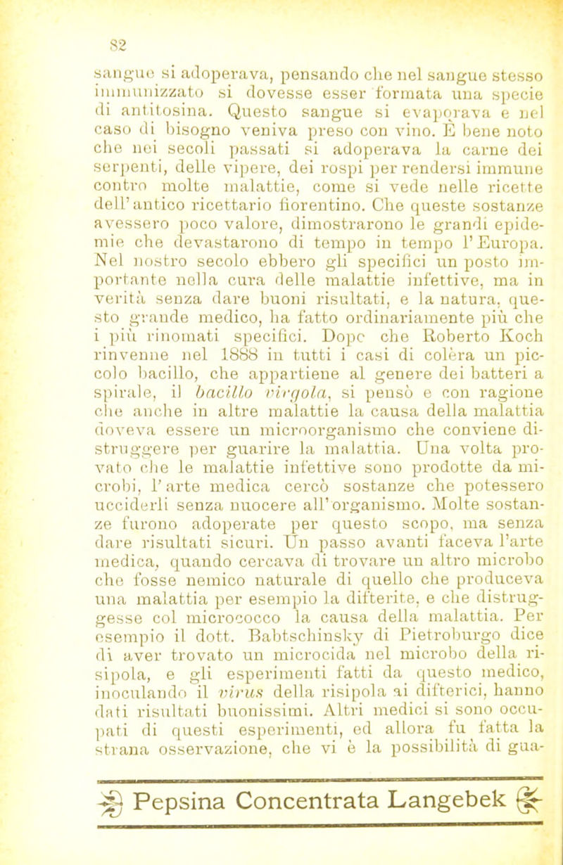 sangue si adoperava, pensando che nel sangue stesso iinmunizzato si dovesse esser formata una specie di antitosina. Questo sangue si evaporava e ned caso di bisogno veniva preso con vino. E bene noto die nei secoli passati si adoperava la carne dei serjienti, delle vipere, dei rospi per rendersi immune contro molte malattie, come si vede nelle ricette dell’antico ricettario iiorentino. Che queste sostanze avessero jioco valore, dimostrarono le grandi epide- mie che devastarono di tempo in tempo l’Europa. Nel nostro secolo ebbero gli specifici un posto im- portante nella cura delle malattie infettive, ma in verità senza dare buoni risultati, e la natura, que- sto grande medico, ha fatto ordinariamente più che i pili rinomati specifici. Dopo che Roberto Koch rinvenne nel 1888 in tutti i casi di colèra un pic- colo bacillo, che appartiene al genere dei batteri a spirale, il bacillo virgola, si pensò e con ragione che anche in altre malattie la causa della malattia doveva essere un microorganismo che conviene di- struggere per guarire la malattia. Una volta pro- vato che le malattie infettive sono prodotte da mi- crobi, l'arte medica cercò sostanze che potessero ucciderli senza nuocere all’organismo. Molte sostan- ze furono adoperate per questo scopo, ma senza dare risultati sicuri. Un passo avanti faceva l’arte medica, quando cercava di trovare un altro microbo che fosse nemico naturale di quello che produceva una malattia per esempio la difterite, e che distrug- gesse col micrococco la causa della malattia. Per esempio il dott. Babtschinsky di Pietroburgo dice di aver trovato un microcida nel microbo della ri- sipola, e gli esperimenti fatti da questo medico, inoculando il virus della risipola ai difterici, hanno dati risultati buonissimi. Altri medici si sono occu- ]iati di questi esperimenti, od allora fu fatta la strana osservazione, che vi è la possibilità di gua-