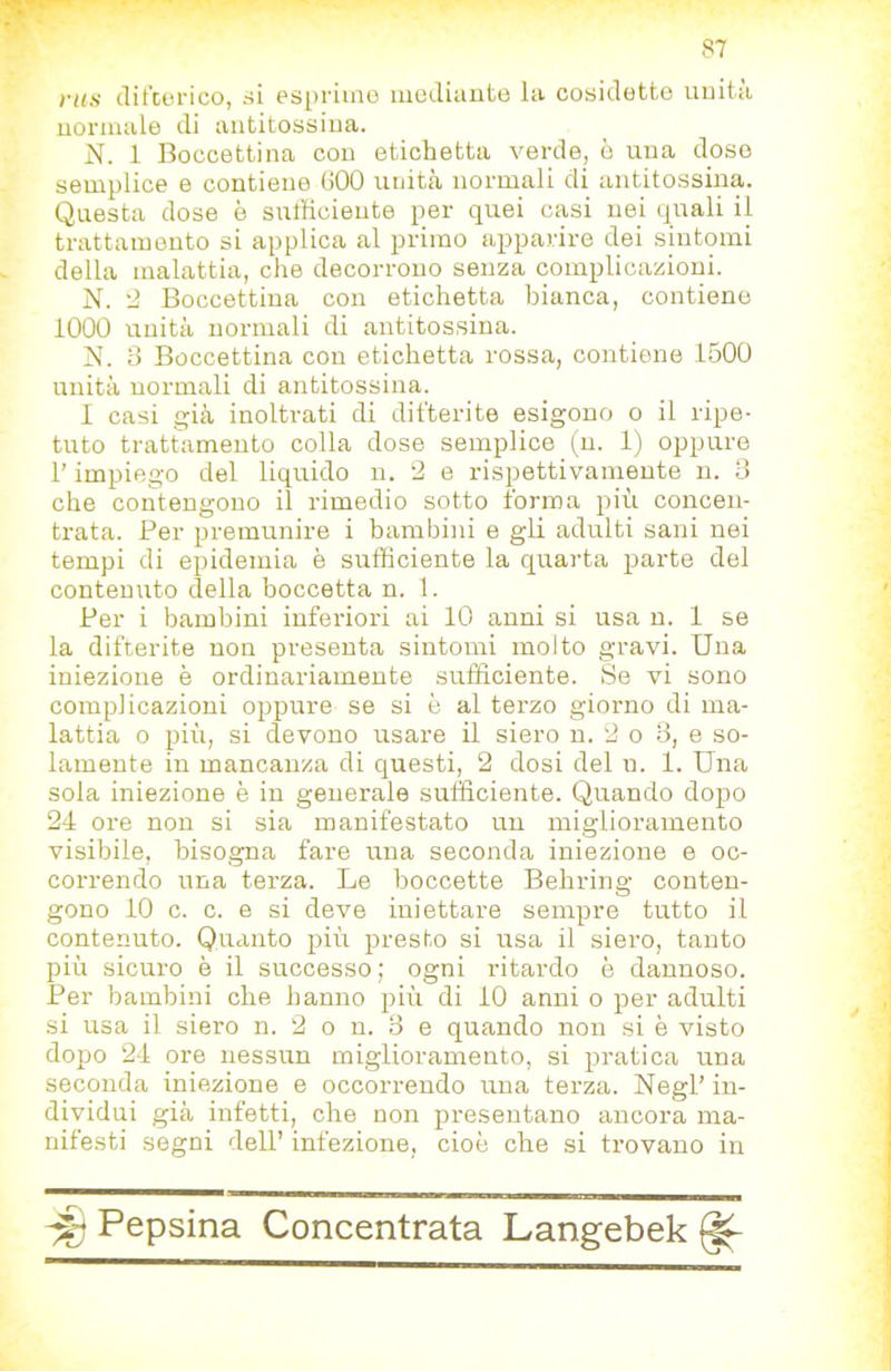 ras difDerico, si espiime iiiediaute la cosidette uuita normale di antitossina. N. 1 Boccettina con etichetta verde, è una doso semplice e contiene (JOO unità normali di antitossina. Questa dose è sufficiente per quei casi nei quali il trattamento si applica al primo apparire dei sintomi della malattia, che decorrono senza complicazioni. N. '2 Boccettina con etichetta bianca, contiene 1000 unità normali di antitossina. N. 3 Boccettina con etichetta rossa, contiene 1500 unità normali di antitossina. I casi già inoltrati di difterite esigono o il ripe- tuto trattamento colla dose semplice (n. 1) oppure l’impiego del liquido n. 2 e rispettivamente n. 3 che contengono il rimedio sotto forma più concen- trata. Per premunire i bambini e gli adulti sani nei tempi di epidemia è sufficiente la quarta parte del contenuto della boccetta n. 1. Per i bambini inferiori ai 10 anni si usa n. 1 se la difterite non presenta sintomi molto gravi. Una iniezione è ordinariamente sufficiente. Se vi sono complicazioni oppure se si è al terzo giorno di ma- lattia 0 più, si devono usare il siero n. 2 o 3, e so- lamente in mancanza di questi, 2 dosi del n. 1. Una sola iniezione è in generale sufficiente. Quando dopo 24 ore non si sia manifestato un miglioramento visibile, bisogna fare una seconda iniezione e oc- correndo una terza. Le boccette Behring conten- gono 10 c. c. e si deve iniettare sempre tutto il contenuto. Quanto più presto si usa il siero, tanto più sicuro è il successo; ogni ritardo è dannoso. Per bambini che hanno più di 10 anni o per adulti si usa il siero n. 2 o n. 3 e quando non si è visto dopo 24 ore nessun miglioramento, si pratica una seconda iniezione e occorrendo una terza. Negl’ in- dividui già infetti, che non presentano ancora ma- nifesti segni dell’ infezione, cioè che si trovano in