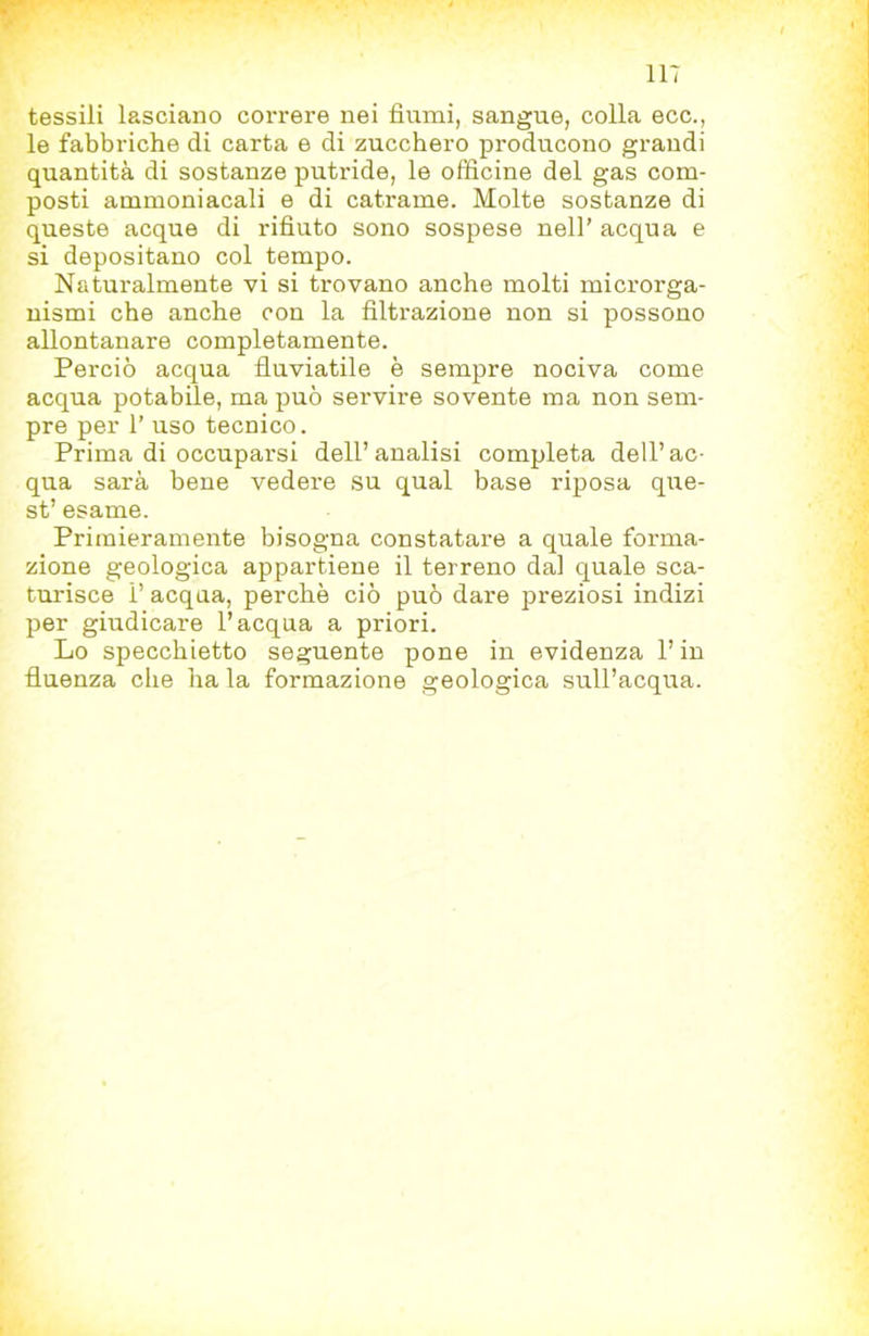 tessili lasciano correre nei fiumi, sangue, colla ecc., le fabbriche di carta e di zucchero producono grandi quantità di sostanze putride, le officine del gas com- posti ammoniacali e di catrame. Molte sostanze di queste acque di rifiuto sono sospese nell’ acqua e si depositano col tempo. Naturalmente vi si trovano anche molti microrga- nismi che anche con la filtrazione non si possono allontanare completamente. Perciò acqua fluviatile è sempre nociva come acqua potabile, ma può servire sovente ma non sem- pre per r uso tecnico. Prima di occuparsi dell’analisi completa dell’ac- qua sarà bene vedere su qual base riposa que- st’ esame. Primieramente bisogna constatare a quale forma- zione geologica appartiene il terreno dal quale sca- turisce 1’ acqua, perchè ciò può dare preziosi indizi per giudicare l’acqua a priori. Lo specchietto seguente pone in evidenza l’in fluenza che ha la formazione geologica sull’acqua.