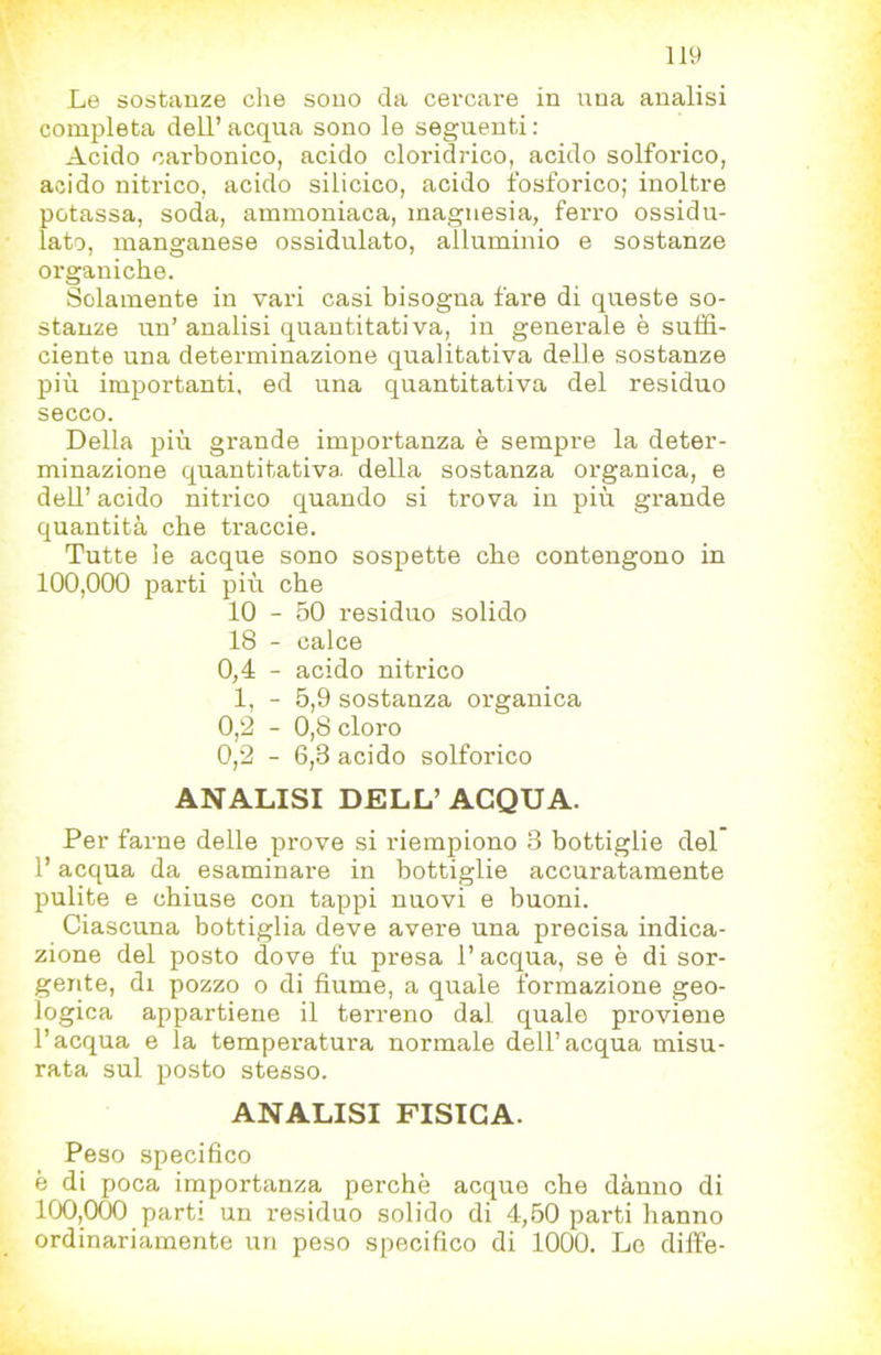 1*^ Le sostanze che sono da cercare in una analisi completa dell’ acqua sono le seguenti : Acido carbonico, acido cloridrico, acido solforico, acido nitrico, acido silicico, acido fosforico; inoltre potassa, soda, ammoniaca, magnesia, ferro ossidu- lato, manganese ossidulato, alluminio e sostanze organiche. Solamente in vari casi bisogna fare di queste so- stanze un’ analisi quantitativa, in generale è suffi- ciente una determinazione qualitativa delle sostanze più importanti, ed una quantitativa del residuo secco. Della più grande importanza è sempre la deter- minazione quantitativa, della sostanza organica, e deU’ acido nitrico quando si trova in più grande quantità che traccie. Tutte le acque sono sospette che contengono in 100,000 jDarti più che 10 - 50 residuo solido 18 - calce 0,4 - acido nitrico 1, - 5,9 sostanza organica 0,‘2 - 0,8 cloro 0,2 - 6,3 acido solforico ANALISI DELL’ ACQUA. Per farne delle prove si riempiono 3 bottiglie del l’acqua da esaminare in bottiglie accuratamente pulite e chiuse con tappi nuovi e buoni. Ciascuna bottiglia deve avere una precisa indica- zione del posto dove fu presa l’acqua, se è di sor- gente, di pozzo o di fiume, a quale formazione geo- logica appartiene il terreno dal quale proviene l’acqua e la tempei’atura normale dell’acqua misu- rata sul posto stesso. ANALISI FISICA. Peso specifico è di poca importanza perchè acque che dànno di 100,000 parti un residuo solido di 4,60 parti hanno ordinariamente un peso specifico di 1000. Lo diffe-