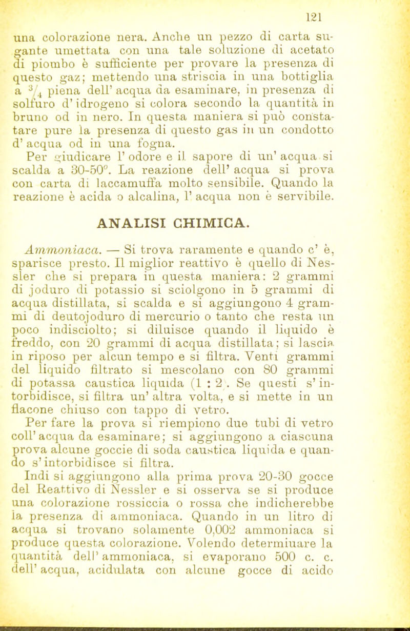 una colorazione nera. Anche un pezzo di carta su- gante umettata con una tale soluzione di acetato di piombo è sufficiente per provare la presenza di questo gaz; mettendo una striscia in una bottiglia a ^, 4 piena dell’ acqua da esaminare, in presenza di solfuro d’idrogeno si colora secondo la quantità in bruno od in nero. In questa maniera si può consta- tare pure la presenza di questo gas in un condotto d’ acqua od in una fogna. Per o'iudicare 1’ odore e il sapore di un’ acqua si scalda a 30-50”. La reazione dell’ acqua si prova con carta di laccamuffa molto sensibile. Quando la reazione è acida 0 alcalina, 1’ acqua non è servibile. ANALISI CHIMICA. Ammonìaca. — Si trova raramente e quando c’ è, sparisce presto. Il miglior reattivo è quello di Nes- sler che si prepara in questa maniera: 2 grammi di joduro di potassio si sciolgono in 5 grammi di acqua distillata, si scalda e si aggiungono 4 gram- mi di deutojoduro di mercurio o tanto che resta un poco indisciolto; si diluisce quando il liquido è freddo, con 20 grammi di acqua distillata; si lascia, in riposo per alcun tempo e si filtra. Venti grammi del liquido filtrato si mescolano con 80 grammi di potassa caustica liquida (1:2. Se questi s’in- torbidisce, si filtra un’ altra volta, e si mette in un flacone chiuso con tappo di vetro. Per fare la prova si riempiono due tubi di vetro coll’acqua da esaminare; si aggiungono a ciascuna prova alcune goccie di soda caustica liquida e quan- do s’intorbidisce si filtra. Indi si aggiungono alla prima prova 20-30 gocce del Keattivo di Nessler e si osserva se si produce una colorazione rossiccia 0 rossa che indicherebbe la presenza di ammoniaca. Quando in un litro di acqua si trovano solamente 0,002 ammoniaca si produce questa colorazione. Volendo determinare la quantità dell’ ammoniaca, si evaporano 500 c. c. dell’ acqua, acidulata con alcune gocce di acido