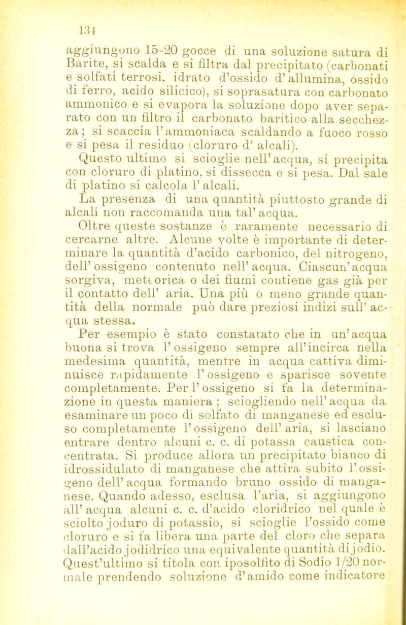 131 aggiungono 15-'20 gocce di una soluzione satura di Barite, si scalda e si filtra dal precipitato (carbonati e solfati terrosi, idrato d’ossido d’allumina, ossido di ferro, acido silicico), si soprasatura con carbonato ammouico e si evapora la soluzione dopo aver sepa- rato con un filtro il carbonato baritico alla secchez- za ; si scaccia l’ammoniaca scaldando a fuoco rosso e si pesa il residuo ( cloruro d’ alcali). Questo ultimo si scioglie nell’ acqua, si precipita con cloruro di platino, si dissecca e si pesa. Dal sale di platino si calcola 1’ alcali. La presenza di una quantità piuttosto grande di alcali non raccomanda una tal’ acqua. Oltre queste sostanze è raramente necessario di cercarne altre. Alcune volte è importante di deter- minare la quantità d’acido carbonico, del nitrogeno, dell’ossigeno contenuto nell’acqua. Ciascun’acqua sorgiva, meteorica o dei fiumi contiene gas già per il contatto dell’ aria. Una più o meno grande quan- tità della normale può dare preziosi indizi sull’ ac- qua stessa. Per esempio è stato constatato che in un’acqua buona si trova l’ossigeno sempre all’incirca nella medesima quantità, mentre in acqua cattiva dimi- nuisce rapidamente l’ossigeno e sparisce sovente completamente. Per l’ossigeno si fa la determina- zione in questa maniera; sciogliendo nell’acqua da esaminare un poco di solfato di manganese ed esclu- so completamente l’ossigeno dell’aria, si lasciano entrare dentro alcuni c. c. di potassa caustica con- centrata. Si produce allora un precipitato bianco di idrossidulato di manganese che attira subito l’ossi- geno dell’ acqua formando bruno ossido di manga- nese. Quando adesso, esclusa l’aria, si aggiungono all’ acqua alcuni c. c. d’acido clorididco nel quale è sciolto joduro di potassio, si scioglie l’ossido come (doruro e si fa libera una parte del cloro che separa dall’acido jodidrico una equivalente quantità dijodio. Quest’ultimo si titola con iposolfito di Sodio 1/20 nor- male prendendo soluzione d’amido come indicatore