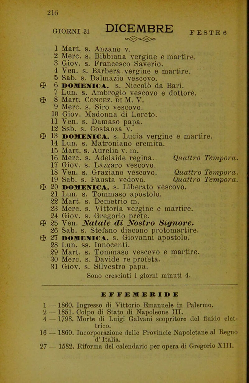 1 Mai’t. s. Anzano v. 2 Mere. s. Bibbiana vergine e martire. 3 Giov. s. Francesco Saverio. 4 Ven. s. Barbera vergine e martire. 5 Sab. s. Dalmazio vescovo. 6 DOMENICA, s. Niccolò da Bari. 7 Lun. s. Ambrogio vescovo e dottore. 8 Mart. Concez. di M. V. 9 Mere. s. Siro vescovo. 10 Giov. Madonna di Loreto. 11 Ven. s. Damaso papa. 12 Ssb. s. Costanza v. li 13 DOMENICA, s. Lucia vergine e martire. 14 Lun. s. Matroniano eremita. 15 Mart. s. Aurelia v. m. 16 Mere. s. Adelaide regina. Quattro Tempora. 17 Giov. s. Lazzaro vescovo. 18 Ven. s. Graziano vescovo. Quattro Tempora. 19 Sab. s. Fausta vedova. Quattro Tempora. 20 DOMENICA, s. Liberato vescovo. 21 Lun. s. Tommaso apostolo. 22 Mart. s. Demetrio m. 23 Mere. s. Vittoria vergine e martire. 24 Giov. s. Gregorio prete. 0 25 Ven. Natale di Nostro Signore. 26 Sab. s. Stefano diacono protomartire. 0 27 DOMENICA, s. Giovanni apostolo. 28 Lun. ss. Innocenti. 29 Mart. s. Tommaso vescovo e martire. 30 Mere. s. Davide re profeta. 31 Giov. s. Silvestro papa. Sono cresciuti i giorni minuti 4. EFFEMERIDE 1 — 1860. Incesso di Vittorio Emanuele in Palermo. 2 — 1851. Colpo di Stato di Napoleone III. 4 — 1798. Morte di Luigi Galvani scopritore del fluido elet- trico. 16 — 1860. Incorporazione delle Provincie Napoletane al Regno d’Italia. 27 — 1582. Riforma del calendario per opera di Gregorio XIII.