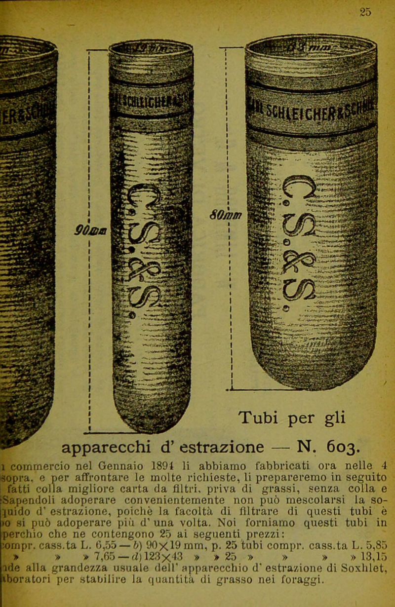 Tubi per gli apparecchi d’ estrazione — N. 603. 1 commercio nel Gennaio 1894 li abbiamo fabbricati ora nelle 4 sopra, e per affrontare le molte richieste, li prepareremo in seguito ; fatti colla migliore carta da filtri, priva di grassi, senza colla e Sapendoli adoperare convenientemente non può mescolarsi la so- ^uido d' estrazione, poiché la facoltà di filtrare di questi tubi è >0 si può adoperare più d’ una volta. Noi forniamo questi tubi in perchio che ne contengono 25 ai seguenti prezzi: ;ompr. cass.ta L. 0,55 — b) 90x19 mm, p. 25 tubi compr. cass.ta L. 5,85 > » » 7,65 — d) 123x43 » » 25 » » » » 13,15 nde alla grandezza usuale dell’ apparecchio d’ estrazione di Soxhlet, \boratori per stabilire la quantità di grasso nei foraggi.