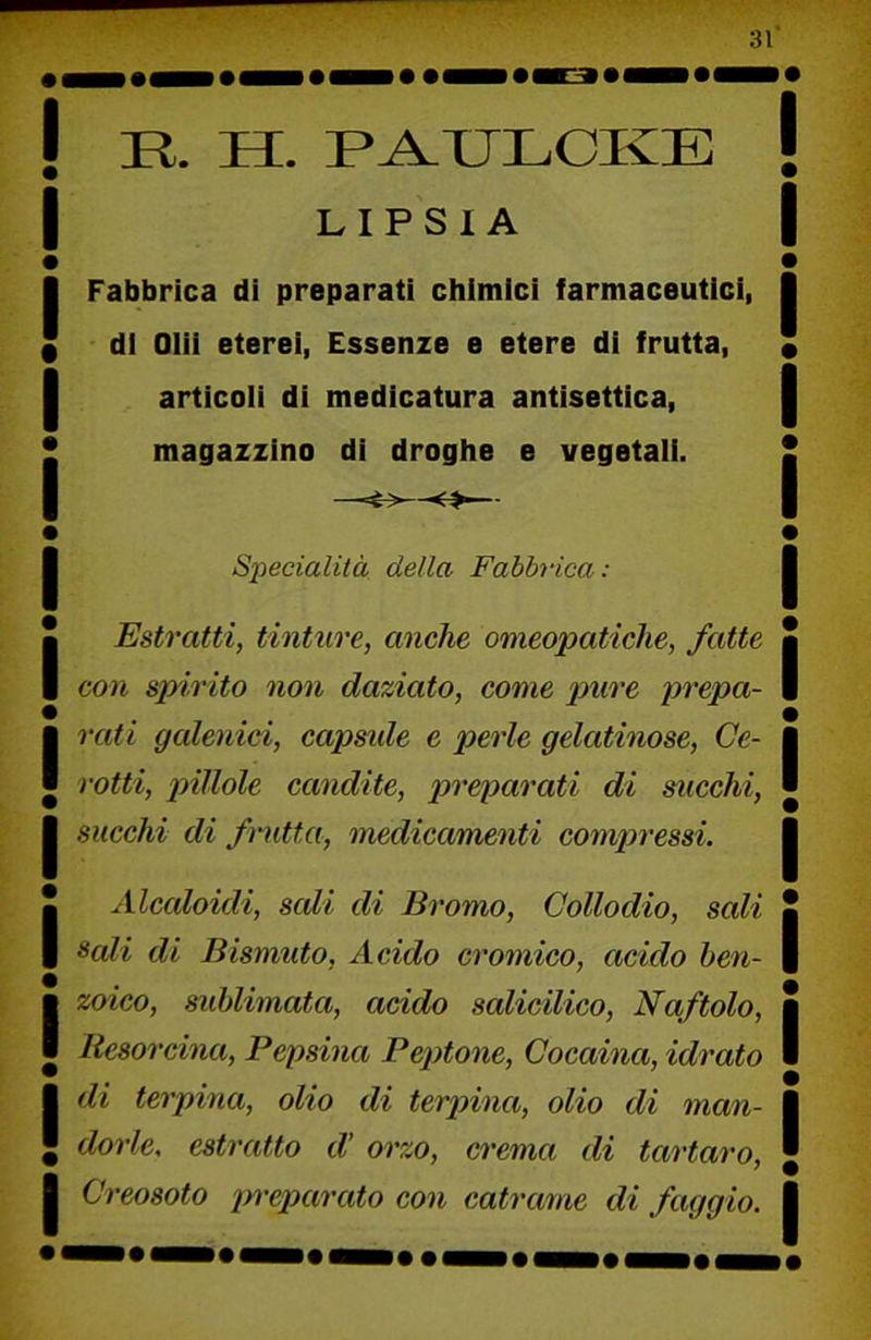 ! R. H. P^ULCKE I LIPSIA I Fabbrica di preparati chimici farmaceutici, * di Olii eterei, Essenze e etere di frutta, I articoli di medicatura antisettica, * magazzino di droghe e vegetali. I Specialità della Fabbrica: I Estratti, tinture, anche omeopatiche, fatte I con spirito non daziato, come pure prepa- I rati galenici, capsn.de e perle gelatinose, Ge- I rotti, pillole candite, preparati di succhi, I succhi di fmitta, medicamenti compressi. I Alcaloidi, sali di Bromo, Collodio, sali I Sedi di Bismuto, Acido cromico, acido hen- I zoico, sublimata, acido salicilico. Naftolo, I Resorcina, Pepsina Peptone, Cocaina, idrato I di terpina, olio di terpina, olio di man- ■ dorlc, estratto cV orzo, crema di tartaro, I Creosoto preparato con catrame di faggio.