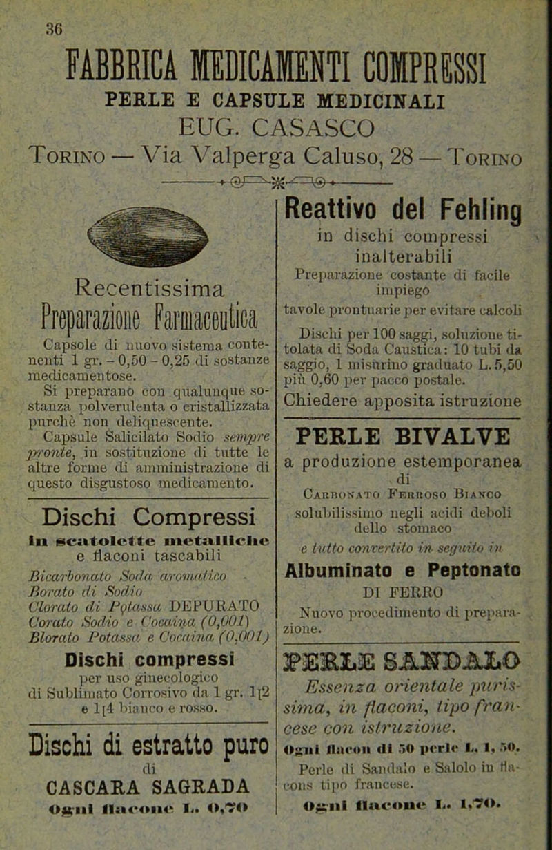 FABBRICA MEDICAMENTI COMPRESSI PERLE E CAPSULE MEDICINALI EUG. CASASCO Torino — Via Valperga Caluso, 28 — Torino Recentissima Preparazione Faroiaceutica Capsole di nuovo sistema conte- nenti 1 gr. - 0,50 - 0,25 di sostanze medicamentose. Si preparano con qualumiue so- stanza polverulenta o cristallizzata purché non deliciuescente. Capsule Salicilato Sodio sempre jrronte, in sostituzione di tutte le altre forme di amministrazione di questo disgustoso medicamento. Dischi Compressi in iiicsttolette inetnlliclie 0 flaconi tascabili Bicarbonato Bada aromatico Borato di Bodio Clorato di Pr/tassa DEPURATO Corato Sodio e Cocaiiia (0,001) Biorato Potassa, e Cor.aina (0,WI) Dischi compressi ])cr uso ginecologico di Sublimato Corrosivo da 1 gr. Ii2 e 1[-1 bianco e rosso. Dischi di estratto puro di CASCARA SAGRALA O^'ili flii<*on«‘ Io Reattivo del Fehiing in dischi compressi inalterabili Preparazione costante di facile impiego tavole prontuarie jier evitare calcoli Dischi per 100 saggi, soluzione ti- tolata di Soda Caustica : 10 tubi <la saggio, 1 misurino graduato L.5,50 più 0,60 per pacco po.stale. Chiedere apposita istruzione Terle bivalve a produzione estemporanea di Caubon.M'O Fehkoso Bia.vco solubili.s.simo negli acidi deboli dello stomaco e tutto convertito in seguito in Albuminato e Peptonato DI FERRO Nuovo j^rocedimento di prepara- zione. PERLE SAK2>ALO Essenza orientale puris- sima, in flaconi, tipo fran- cese con istruzione. llsu'on di r»0 perle l<* 1^ .IO, Perle di Sandalo e Salolo in Ha- cons tipo francese. O^iìi ll«fcoone li»