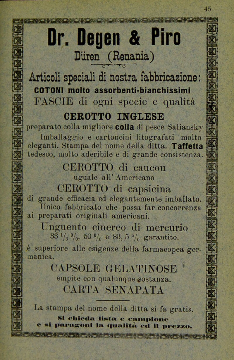 y:JlL.!j 1 Dr. Degen & Piro Diiren (Renania) Articoli speciali di nostra fabbricazione: COTONI molto assorbenti-bianchissimi FASCIE di ogni specie e qualità CEROTTO INGLESE preparato colla migliore colia di pesce Saliansky Imballaggio e cartoncini litografati molto eleganti. Stampa del nome della ditta. Taffettà tedesco, molto aderibile e di grande consistenza. CEROTTO di caucou uguale all’ Americano CEROTTO di capsicina di grande efficacia ed elegantemente imballato. Unico fabbricato che possa far concorrenza ai preparati originali americani. Unguento cinereo di mercurio ^ ’;^3 Vo: ^0 Vo ® ^ “/o garantito. ,è superiore alle esigenze della farmacopea ger- manica. CAPSOLE OELATINOSE empite con qualunque costanza. (.^ARTA SENAPATA La stampa del nome della ditta si fa gratis. Ni diivUii e viiiii|>ionv e «I lit «iiiitlitù «mI il