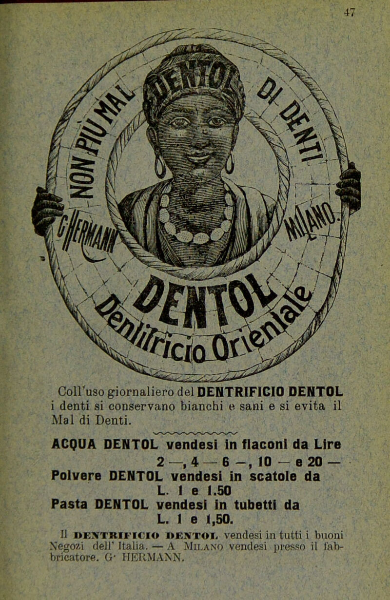 Coll'uso giornaliero del DENTRIFICIO DENTOL i denti si conservano bianchi e sani e si evita il Mal di Denti. ACQUA DENTOL vendesi In flaconi da Lire 2 —, 4 — 6 -, 10 - e 20 — Polvere DENTOL vendesi in scatole da L. 1 e 1.50 Pasta DENTOL vendesi in tubetti da L. 1 e 1,50. Il »KNTRiFicio DF.NTOi. vendesi in tutti i buoni Negozi dell' Italia. — .'V .Milano vendesi ]>i'es.so il fab- bricatore. 0' IIKRM.4NN.