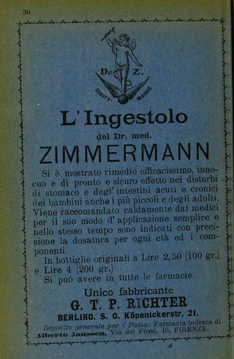 -~'^ìr *f L’Ingestolo <^el Dr. med. ZIMMERMANN Si è mostrato rimedio efficacissimo, inno- cuo e di pronto e sicuro effetto nei disturbi di stomaco e degl’intestini acuti e cronici (lei bambini anche i più piccoli e degli adulti. Viene raccomandato caldamente dai medici per il suo modo d’ applicazione semplice e nello stesso tempo sono indicati con preci- sione la dosatura per ogni età ed i com- ^ In bottiglie originali a Lire 2,50 (100 gr.) e Lire 4 (200 gr.) Si può avere in tutte le farmacie. Unico fabbricante  G. T. P. RICHTER BERLINO. S. 0. K6penickerstr. 21. falli: l.