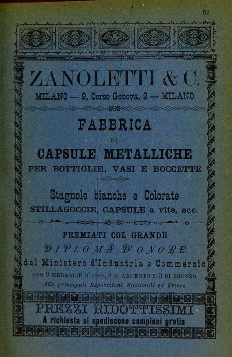 ZANOLETTI & C MILANO — 9, Corso Genova, 9 — MILANO FABBRICA CAPSULE METALLICHE | PER BOTTIGLIE, VASI E BOCCETTE ® Stagnole bianche e Colorate || STILLAGOCCIE, CAPSULE a vite, ecc. PREZZI RIDOTTISSIMI A richiesta si spediscono campioni oratis PREMIATI COL GRANDE WOJ^O^E idal Ministero d’industria e Oommercioi CON 9 MEDAGLIE D’ ORO, 8 D‘ ARGENTO E 3 DI BRONZO Alle principali Eaposizitmi Nazionali ed Estere r:-Ir 1 rirn-^i-rl'rir“iri«r-i'n mr-i'nir-i rir-itr ' IlAJÌ'Ll