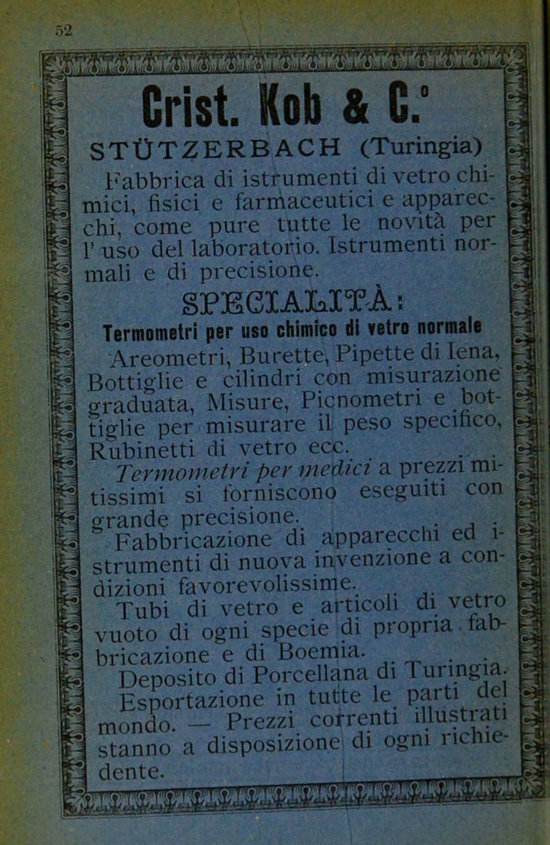 Crist. Kob & C.' STtTTZERBACH (Turingia) Fabbrica di istrumenti di vetro chi- mici, fisici e farmaceutici e apparec- chi, come pure tutte le novità per r uso del laboratorio. Istrumenti nor- mali e di precisione. SPECI AMT A ! Termometri per uso chimico di vetro normale Areometri, Burette, Pipette di Iena, Bottio^lie e cilindri con misurazione graduata. Misure, Picnometri e bot- tiglie per misurare il peso specifico, Rubinetti di vetro ecc. . . Termometri per media a prezzi mi- tissimi si forniscono eseguiti con grande precisione. Fabbricazione di apparecchi ed i- strumenti di nuova invenzione a con- dizioni favorevolissime. Tubi di vetro e articoli di vetro vuoto di ogni specie di propria lab- bricazione e di Boemia. . Deposito di Porcellana di Turmgia. Esportazione in tutte le parti de mondo. — Prezzi correnti illustrati stanno a disposizione di ogni i ichie- dente.