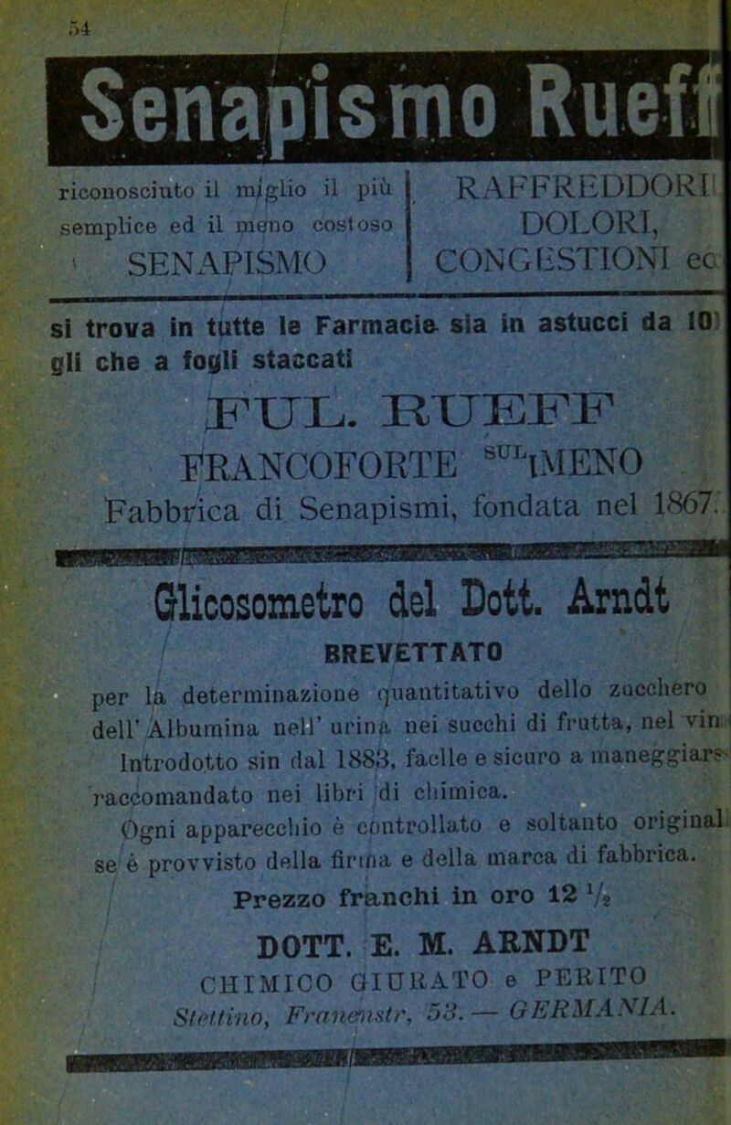 riconosciuto il miglio il più semplice ed il meno costoso ' SENAPISMO RAFFREDDORI DOLORI, CONGESTIONI ec si trova in tutte ie Farmacia sia in astucci da 10 gli che a fogli staccati FUL. RTJEFF FRANCOFORTE ^'''iMENO Fabbrica di Senapismi, fondata nel 1867. Glicosometro del Dott. Arndt BREVETTATO per la determinazione (piantitativo dello zucchero dell' Albumina nell’ urina nei succhi di frutta, nel vin Introdotto sin dal 1883, facile e sicuro a maneggiar? raccomandato nei libri di cliimica. ^ Ogni appareccliio è controllato e soltanto originai se è provvisto della firma e della marca di fabbrica. / Prezzo franchi in oro 12 V* DOTT. E. M. ARNDT ^ CHIMICO GIDUATO e PEltlTO Sirttino, Franernstr, 53.— GERMAyiA.