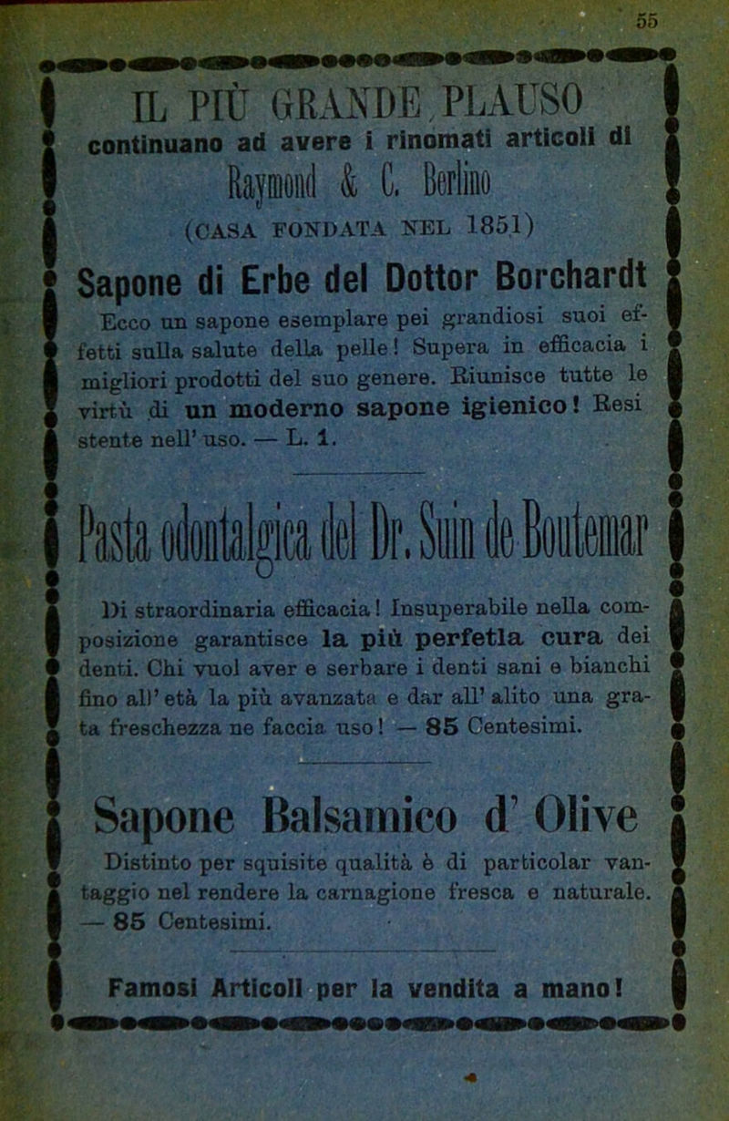 IL PIÙ GRANDE PLAUSO continuano ad avere i rinomati articoli di Rajffloiìd & C. Berlino (CASA FONDATA NEL 185,1) Sapone di Erbe del Dottor Borchardt Ecco un sapone esemplare pei grandiosi suoi ef- fetti sulla salute della pelle ! Supera in efficacia i migliori prodotti del suo genere. Riunisce tutte le virtù di un moderno sapone igienico! Resi stente nell’ uso. — L. 1. Pasta oètttelpèlDr.Syiiife Bit» Di straordinaria efficacia ! Insuperabile nella com- posizione garantisce la più perfetta cura dei denti. Chi vuol aver e serbare i denti sani e bianchi fino all’età la più avanzata e dar all’ alito una gra- ta freschezza ne faccia uso ! — 85 Centesimi. D Sapone Balsamico d’ Olive Distinto per squisite qualità è di particolar van- taggio nel rendere la carnagione fresca e naturale. — 86 Centesimi. Famosi Articoli per la vendita a manol