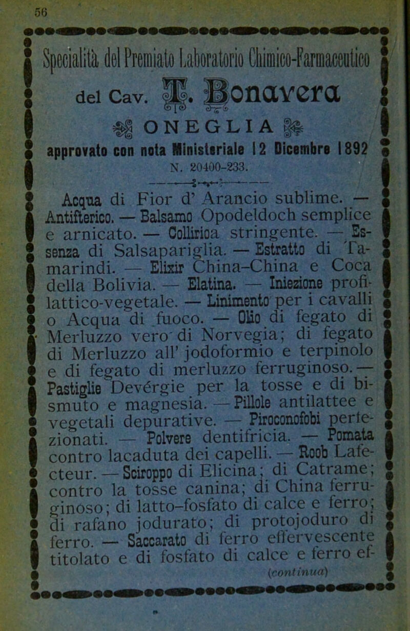 I Specialità del Premialo Lakoralorio diimico-Farmaceulico I del cav. ||. ^onavcra I i||ONEGLIA|^ Z approvato con nota Ministoriale 12 Dicembre 1892 I N. 20400-233. IAcqtia di Fior d’ Arancio sublime. — Antiflerico. — Balsamo Opodeldoch semplice e amicato. — ColUrioa stringente. — Es- senza di Salsapariglia. — Estratto di Ta- marindi. — Elixir China-China e Coca della Bolivia. — Elatina. — Iniezione profi- lattico-vegetale. — Linimento per i cavalli o Acqua di fuoco. — OBo di fegato di Merluzzo vero'di Norvegia; di fegato di Merluzzo all’ jodoformio e terpinolo e di fegato di merluzzo ferruginoso.-^ Pastiglie Devérgie per la tosse e di bi- smuto e magnesia. — Pillole antilattee e vegetali depurative. — Piroconofobi perte- S zionati. — Polvere dentifricia. Pomata I contro lacaduta dei capelli. Roob Lale- • cteur. — Sciroppo di Elicina; d^ Catrame, Ì contro la tosse canina; di China ferru- ginoso; di latto-fosfato di calce e ferro, di rafano jodurato; di protojoduro di Ì ferro — Saccarato di ferro effervescente titolato e di fosfato di calce e terrò et- (confinua) X »