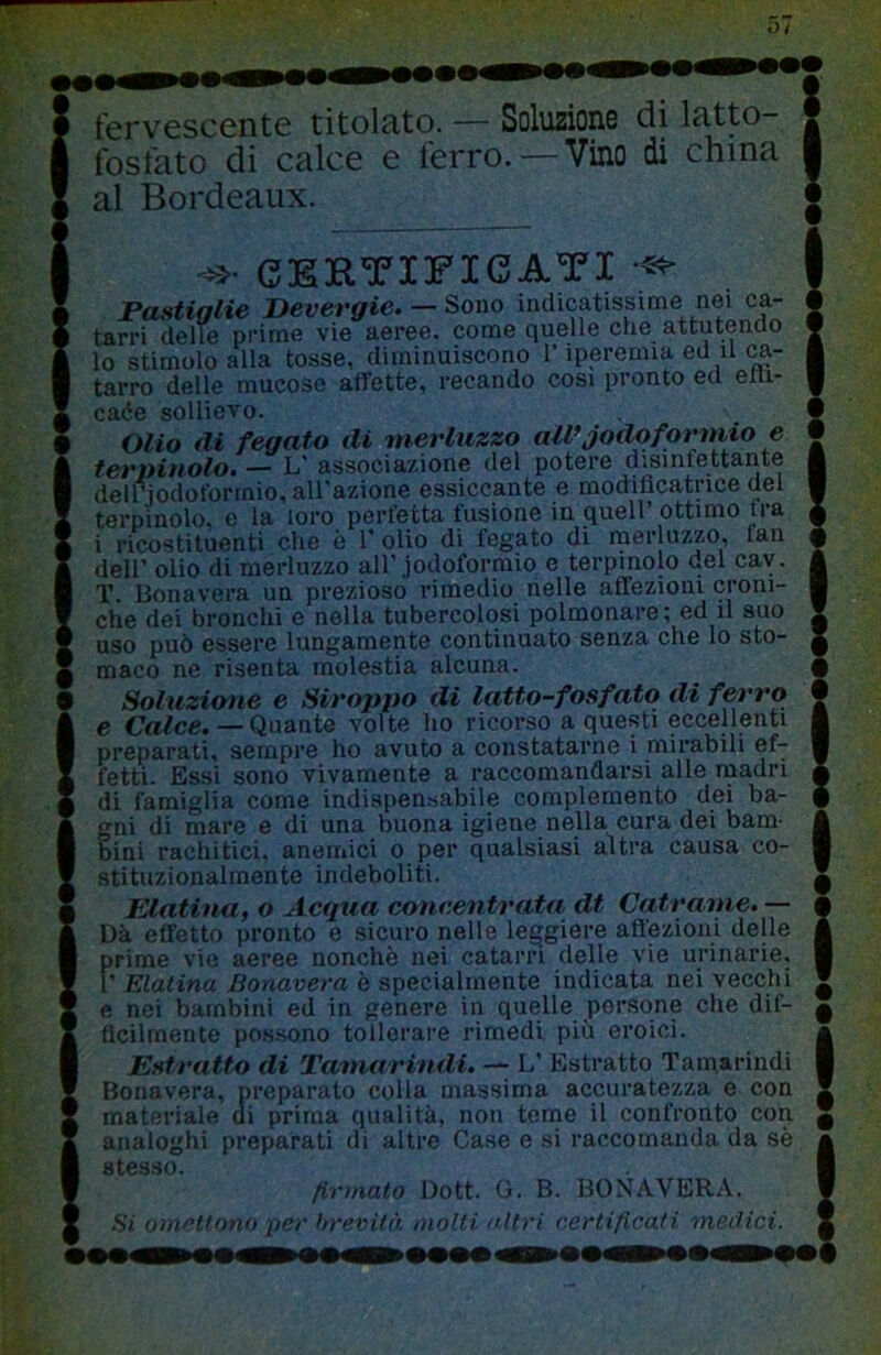 fervGSCcntc titolato. — Soluzione di latto fosfato di calce e ferro. — Vino di china al Bordeaux. CERTIFICATI Pastiglie Devergie. — Sono indicatissme nei ca- tarri delle prime vie aeree, come quelle che attutenao lo stimolo alla tosse, diminuiscono r iperemia ed il tarro delle mucose affette, recando cosi pronto ed etti- cade sollievo. Olio di fegato di merluzzo aWjodoformio e terninolo. — L' associazione del potere disinfettante delriodoforrnio, all'azione essiccante e modificatrice del terpinolo, e la loro perfetta fusione in quell’ottimo fra i ricostituenti che ò V olio di fegato di merluzzo, fan deir olio di merluzzo all’.iodoformio e terpinolo del cav. T. Bona vera un prezioso rimedio nelle affezioni croni- che dei bronchi e nella tubercolosi polmonare; ed il suo uso può essere lungamente continuato senza che lo sto- maco ne risenta molestia alcuna. Soluzione e Stroppo di latto-fosfato di ferro e Crt^ce. — Quante volte ho ricorso a questi eccellenti preparati, sempre ho avuto a constatarne i mirabili ef- fetti. Essi sono vivamente a raccomandarsi alle naadri di famiglia come indispensabile complemento dei ba- gni di mare e di una buona igiene nella cura dei bam- bini rachitici, anemici o per qualsiasi altra causa co- stituzionalmente indeboliti. Elatina, o Acgua concentrata dt Catranie. — Dà effetto pronto e sicuro nelle leggiere afl'ezioni delle prime vie aeree nonché nei catarri delle vie urinarie, 1’ Elatina Bonavera è specialmente indicata nei vecchi e nei bambini ed in genere in quelle persone che dif- ficilmente possono tollerare rimedi più eroici. Estratto di Tamarindi. — L’ Estratto Tamarindi Bonavera, preparato colla massima accuratezza e con materiale ai prima qualità, non teme il confronto con analoghi preparati di altre Case e si raccomanda da sé stesso* t !