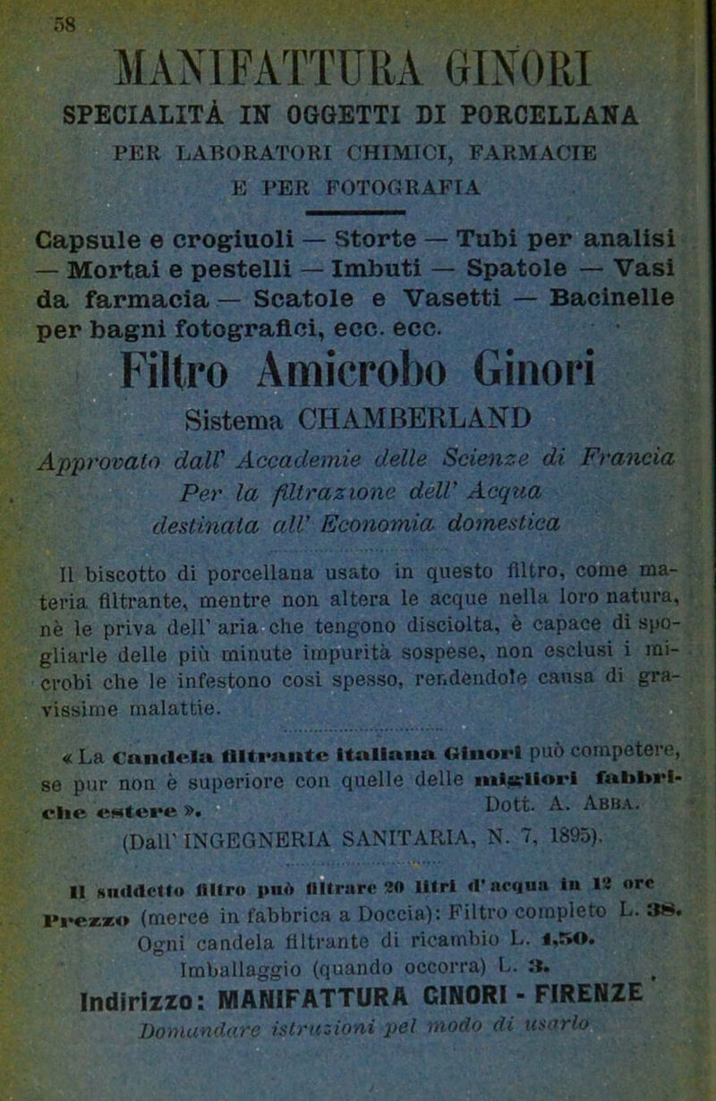 38 MANIFATTURA 61X0 RI SPECIALITÀ IN OGGETTI DI PORCELLANA PER LABORATORI CHIMICI, FARMACIE E PER FOTOGRAFIA Capsule e crogiuoli — Storte — Tubi per analisi — Mortai e pestelli — Imbuti — Spatole — Vasi da farmacia— Scatole e Vasetti — Bacinelle per bagni fotografici, ecc. ecc. Filtro Amicrobo Ginori Sistema CHAMBERLAND Approvato dall' Accademie delle Scienze di Francia Per la filtrazione dell' Acqua destinata all’ Economia domestica Il biscotto di porcellana usato in questo Altro, come ma- teria Altrante, mentre non altera le acque nella loro natura, nè le priva dell’ aria che tengono disciolta, è capace di spo- gliarle delle più minute impurità sospese, non esclusi i mi- crobi che le infestono cosi spesso, rendendole causa di gra- vissime malattie. « La Can<l<*lu itnllmm Oiiiori può competere, se pur non è superiore con quelle delle nil^iiorl fal»l>rl- clie «Ntere ». Dott. A. Abba. (Dall' INGEGNERIA SANITARIA, N. 7, 1895). li HiKltlctt» miro 1»U<> mirare 20 Ulrl rt’acdun In 12 ore l»i*e**o (merce in fabbrica a Doccia): Filtro completo L. Ogni candela Altrante di ricambio L. i.riO. Imballaggio (quando occorra) L. :i. ^ Indirizzo: MANIFATTURA CINORI ■ FIRENZE DoiHundare istruzioni pel modo di tisurlo