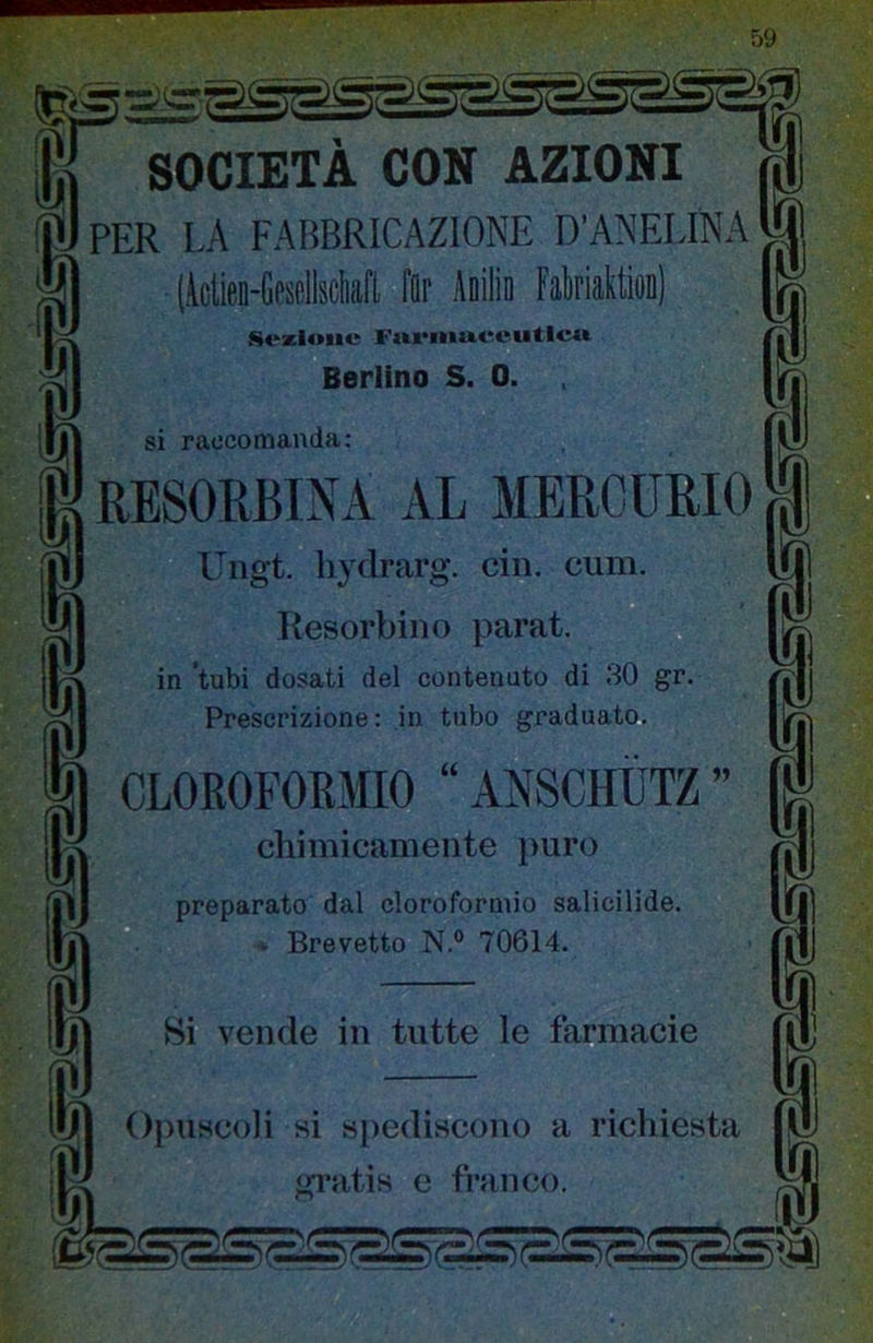 SOCIETÀ CON AZIONI PER LA FABBRICAZIONE D’ANELINA (ictieo-CeseiiseWl Ilr Aiilia FatoiattioB) ^tezioiie Fui'iiiuceuticw Beriino S. 0. si raccomanda: RESORBINA AL MERCURIO Ungt. liydrarg. dii. cum. Resorbino parat. in 'tubi dosati del contenuto di 30 gr. Prescrizione : in tubo graduato. CLOROFORMIO “ ANSCHIÌTZ ” diimicameiite puro preparato dal cloroformio salicilide. - Brevetto N.® 70614. Si vende in tutte le farmacie OpiiHcoli si spediscono a richiesta gratis e franco.