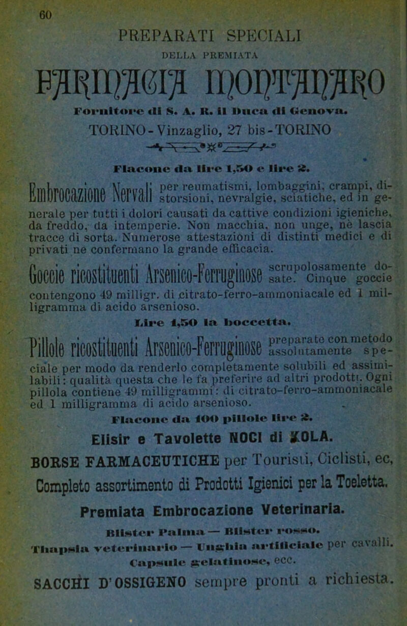 60 PREPARATI SPECIALI DELLA PREMIATA b:s^ii]^6i^ h|oi]T‘ot^o Fofiiitoi'u «li S. A. K. 11 iliicu (li Ueno'vu. TORINO-Vinzaglio, 27 bis-TORINO f- FImcoik; «1» lli'C 1,M> «^ lii*c nerale per tutti i dolori causati da cattive condizioni igieniche, da freddo, da intemperie. Non macchia, non unge, nè lascia tracce di sorta. Numerose attestazioni di distinti medici e di privati ne confermano la grande efficacia. Coccie ricostituenti Arsenico-Ferruginose srte.^°chiqul''go<Ìt^' contengono 49 milligr. di citrato-ferro-ammoniacale ed 1 mil- ligramma di acido arscnioso. J<ire 1,50 In hoccettn. Pillole ricostituenti Arsenico-Ferruginose ^sL^uam“spS ciàle per modo da renderlo completamente solubili ed assimi- labili: qualità questa che le fa preferire ad altri prodotti. Ogni pillola contiene 49 milligrammi : di citrato-ferro-ammoniacale ed 1 milligramma di acido arsenioso. Flncone. «In lOO pillole llet* ìt. Elisir e Tavolette NOCI di XOLA. BORSE FARMACEUTICHE per Tourisii, Ciclisti, ec, Completo assortimento di Prodotti Igienici per la Toeletta. Premiata Embrocazione Veterinaria. BiÌMt«‘e Fa»liiin— BH*«««‘i* «*«»!.»h«*. TliniiHiu vef«u>liin«‘lo — Vnjsliln j»i*flllcinle per cavalli. CnpMMle jc«il«>lliioHe, ecc. SACCÒ D’OSSIGENO sempre pronti a richiesta.