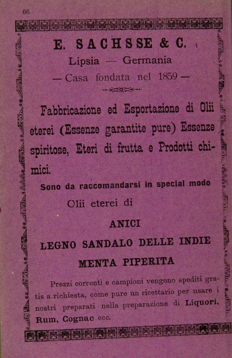 5Ì E. S A C H S SE & C. Lipsia — Germania — Casa fondata nel 1859 — 1 Fabbricazione ed Esportazione di Olii eterei (Essenze garantite pure) Essenze i spiritose, Eteri di frutta e Prodotti chi- mici. Sono da raccomandarsi in special modo Olii eterei di ANICI §«■ 9 é legno sandalo delle indie MENTA PIPERITA Prezzi correnti e campioni vengono spediti gra- 9 tis a richiesta, come pure un ricettario per usare i | ‘ ' .. • j: t 1.^11 ^ DIO c*> -—7 ^ , nostri preparati nella preparazione di Liquori, Rum, Cognac ecc I—I rn