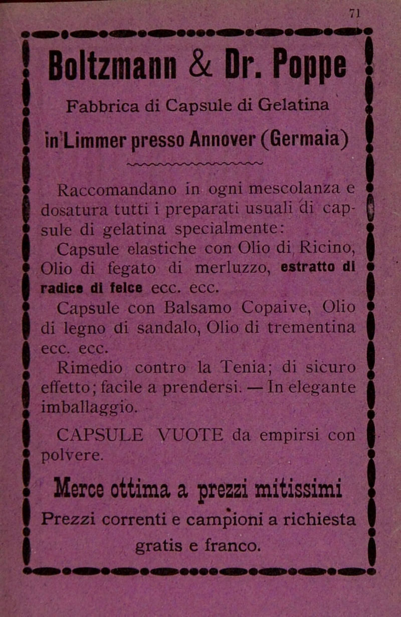 ( i I i I i i ! Bgltzmaan & Dr. Ptppg Fabbrica di Capsule di Gelatina in Limmer presso Annover (Germaia) Raccomandano in ogni mescolanza e dosatura tutti i preparati usuali di cap- sule di gelatina specialmente: Capsule elastiche con Olio di, Ricino, Olio di fegato di merluzzo, estratto di radice di feice ecc. ecc. Capsule con Balsamo Copaive, Olio di legno di sandalo. Olio di trementina ecc. ecc. Rimedio contro la Tenia; di sicuro effetto; facile a prendersi. — In elegante imballaggio. CAPSULE VUOTE da empirsi con polvere. Merce ottima a prezzi mitissimi Prezzi correnti e campioni a richiesta 0