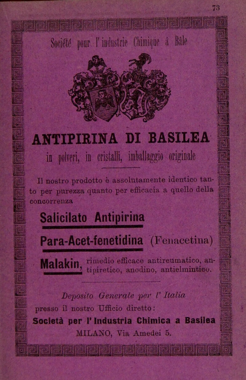 Pipi ■■■1 [pjS^ Société pouf F iudii&trip Cliiiniijue à BiìIp I® & ANTIPIRINA DI BASILEA il polveri, il cristalli, irtallagao #ri»iiile II nostro prodotto è assolutamente identico tan- 'jg ^ to per purezza quanto per efficacia a quello della ^ concorrenza Salicilato Antipirina Para-Acet-fenetIdina (Fenacetina) Mnlilkin efficace antireumatico, an- ti piretico, anodino, antielmintico. Deposito Generale per V Italia ” presso il nostro Ufficio diretto; I Società per l’Industria Chimica a Basiiea MILANO, Via Amedei 5.