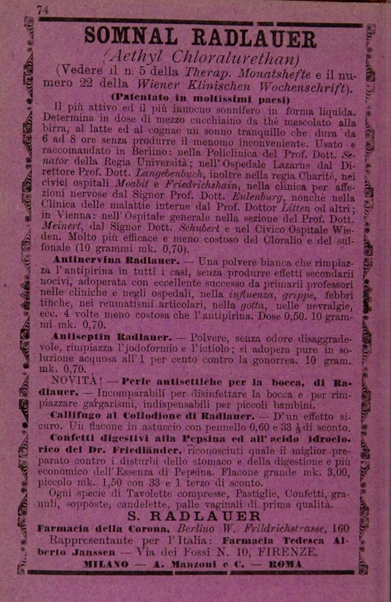 I SOMNAL RADLÀTJER j (Aethyl Chloraluvethan) I (Vedere^ il n. 5 delia Therap. Monatshefte e il nu- I mero 22 della Wiener Klinisehen Wochensclirift). I n •' • paesi) II pili attivo ed il inù innocuo sonnifero in forma liquida. JJetermina in dose di mezzo cucchiaino da thè mescolato alla birra, al latte ed al cognac un sonno tranquillo che dura da 0 ad 0 ore senza proihirre il menomo inconveniente. Usato e raccomandato in Berlino: nella Policliiiica del Prof. Dott Se- nalor della Regia Università; nell*Ospedale Lazarus dal Di- rettore Prof. Dott. Laiujébenbuch, inoltre nella regia Charité, nei CIVICI ospitali Moabit e Friedrichshain, nella clinica per affe- zioni nervose dal Signor Prof. Dott. EuUnhurg, nonché nella Clinica delle malattie interne dal Prof. Dottor Litten od altri • in Vienna: nell’Ospitale generale nella sezione del Prof. Dott! MemeH, dal Signor Dott. Sc/mberl e nel Civico Ospitale Wie- den. Molto più efficace e meno costoso del Cloralio e del sul- fonale (10 grammi rak. 0,70). Autineryiuai Kmlliiiivr. — Una polvere bianca che rimpiaz- za 1 antipirina in tutti i cosi, senza produrre effetti seccmdarii nocivi, adoperata con eccellente successo da priniarii jirofessori nelle cliniche e negli ospedali, nella influenza, grippe, febbri tihche, nei reumatismi articolari, nella gotta, nelle nevralgie, ecc. 4 volte meno costosa che l’antipirina. Dose 0,50. 10 gram- mi ink. 0,70. ^ ® Aiiliseptiii ICatlliuier. — Polvere, senza odore disaggrade- vole, rimpiazza rjodoforniio e l’ictiolo; si adopera pure in so- luzione acquosa all’ 1 per cento contro la gonorrea. 10 gram. mk. 0,70. , NOVITÀ; — Perle nntlsetllèlie per In boera, di Ra- diuiier. — Incomparabili per disinfettare la bocca e per rim- )jiazzare gargarismi, indispensabili per piccoli bambini. <;alliriigu al t'ollodionr di Kadiniier. — D’nn effetto si- curo. Uii flacone in astuccio con ])eunello 0,60 e 33 di sconto. <'oiiret(l digestivi alla INip.siiia ed all' «ci«lo idroelo- rleo del l»r. Frieillaiider,’riconosciuti quale il miglior jire- jiarato contro i disturbi dello stomaco e della digestione e più economico dell’Essenza <li Peiieina. Flacone grande mk. 3,00, j piccolo mk. 1,50 con 33 e 1 terzo di sconto. ! Ogni specie di Tavolette comiiresse. Pastiglie, Confetti, gra- ; nuli, sopposte, candelette, palle vaginali ili prima qualità. j S. RADLAUER ì Farmarla della <'aroiia, Berlino \V. Frildrichstrofse, 160 \ ... Rappresentante per l’Italia : Farninria Tedesca Iwrlo .laassen — Via dei Fossi N. 10, FIRENZE. Al- MILANO — A. Haiizoiii e ('< ROMA