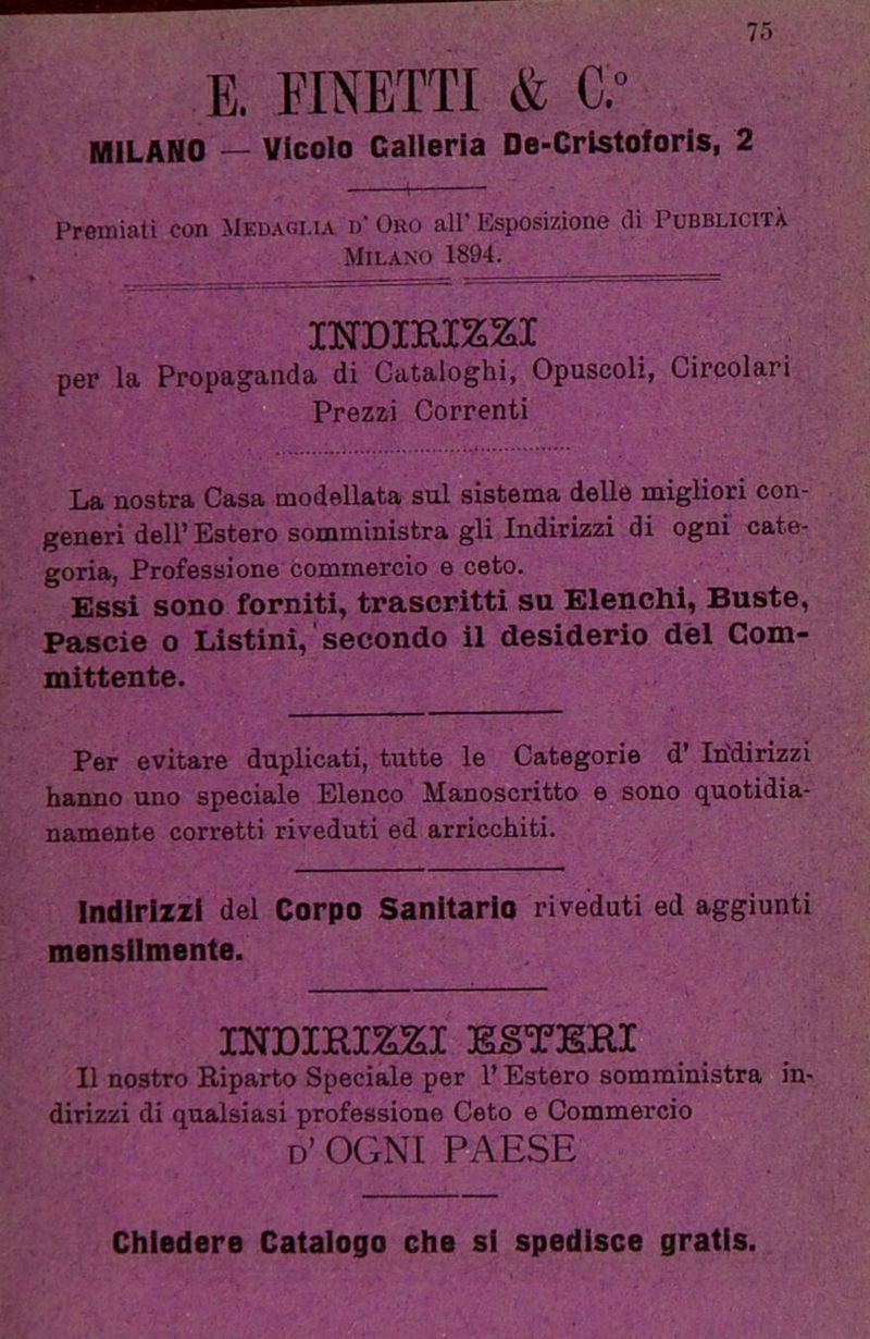 E. EMETTI & C.” MILANO — Vicolo Galleria De-Crlstoforls, 2 Premiati con Medaglia d‘ Oro all' Esposizione (li Pubblicità Milano 1894. INDIHirai per la Propaganda di Cataloghi, Opuscoli, Circolari Prezzi Correnti La nostra Casa modellata sul sistema delle migliori con- generi dell’ Estero somministra gli Indirizzi di ogni cate- goria, Professione commercio e ceto. Essi sono forniti, trascritti su Elenchi, Buste, Pascie o Listini, secondo il desiderio dèi Com- mittente. Per evitare duplicati, tutte le Categorie d' Indirizzi hanno uno speciale Elenco Manoscritto e sono quotidia- namente corretti riveduti ed arricchiti. Indirizzi del Corpo Sanitario riveduti ed aggiunti mensilmente. INDIRI^I ESTERI Il nostro Riparto Speciale per l’Estero somministra in- dirizzi di qualsiasi professione Ceto e Commercio d’ ogni paese Chiedere Catalogo che si spedisce gratis.