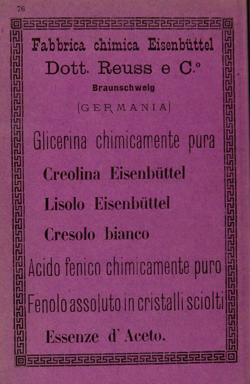 lÌlH5a5E5H555H5g5'S5H5H5E5H5H5g5H5a5ll 19 P i! Fabbrica chimica Eicenbiittel Dott. Reuss e C “ Braunschweig (G E R. M A N I A| 13 13 9 9 a Glicerina chimicamente pura Creolina Eisenbiittel Lisolo EisenbiiKei Erosolo bianco Acido fenico chimicamente puro Fenolo assoluto in cristalli sciolti Essen/e d’Aceto. ^gjSBSESaSSBBBBSBSaSBSaSHSasaSBgglll