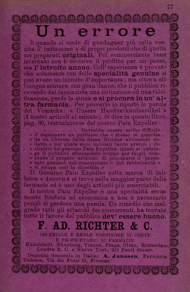 imiii V/gl ss®! «3 Un errore K quando si ci'ede di guadagnar più colla ven- dita d’imitazione o di propri prodotti che di qilella coi preparati originali. Pel commerciante bene internato non è decisivo il profitto per un pezzo, ma 1’ introito annuo. Coll’ esperienza è provato che solamente con della specialità, genuine si può avere un introito d’importanza; ma oltre a ciò bisogna contare, con gran danno, che il pubblico ri- cevendo dal farmacista una imitazione od una falsi- ficazione, perde la stima e si procura in un’ al- tra farmacia. Per provarlo io riporto le parole del Vomàcka: « TJnsere Handverkaufsartikel » (I nostri articoli al minuto). Si dice in questo libro,, pag. 80, testualmente del nostro Pain Expeller : Dovrebbe essere molto difficile « d’ ingannare un pubblico che è messo in guardia « da un libretto dalla firma nichter abilmente re- fi datto e nel quale sono indicati tanto precisi i di- fi stintivi del genuino Pain Expeller. Quasi si costriu- fi ge il pubbDco sforzandolo troppo per fargli com- fi prare il proprio articolo, di procurarsi il propn- fi rato genuino dal concorrente o dal fabbricante e fi si sciupa cosi la clientela » Il Genuino Pain Expeller colla marca di fab- brica « Ancora * si trova nella maggior parte delle farmacie ed è uno degli articoli più smerciabili. E nostro Pain Expeller è una specialità seria- mente fondata ed economica e non è necessario perciò di perdere una parola. Un rimedio che mal- grado tutti gli attacchi dei concorrenti, ha trovato tutto il favore del pubblico dev’ essere buono. F. AD. RICHTER & C. IMPERIALE E REALE FORNITORE DI CORTE E PROPRIETARIO DI FARMACIE S Budolstadt, Nfimberg, Vienna, Praga, Olton, Rotterdam,!^?' Londra E. C. o Nuova York, 215 Pearl Street. .. Deposito Generale in Italia: A. Janssen, Farmacia Tedesca, Via dei Fossi 10, Firenze.