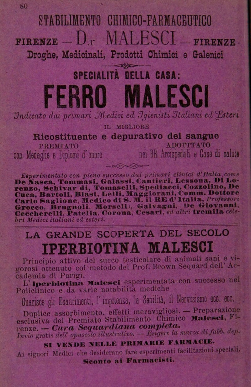 so STABILIMENTO CHIMICO-FARMACEUTICO FIRENZE — D.r MALESCI — FIRENZE Droghe, Medicinali, Prodotti Chimici e G-alenici -o@ca- SPECIALITÀ DELLA CASA: FERRO MALESCI 3ndicato dai pnmaTi Jìihedioi ed 3(jienisti 3taliani ed ’^ten IL MIGLIORE Ricostituente e depurativo del sangue PilEMIATO ADOTTTATO GOD Medaglie e Diplomi d* onore nei DB. Arcispedali e Case di salale JCtperifnentato con pieno gucceseo dai pnniari clinici d’Italia,come I>® KaHca, Tummasi, Oalassl, Cantieri, Cesaona, DI Co- renzo, Schivar di, Toniaaem,Spediaccl, Coaszolino, l>e Caca, Bartoli. Blaai, Celli, MageloranI, Comm. Mottore Carlo Saglìone, Medico di S. M. il ME d’Italia, Professori Grocco, Brugnoli. Morselli, Galvagni, i»e Giovanni, Ceccherelli, Patella. Corona, Cesari, ed altri tremila cele- bri Medici italiani ed esteri. LA GRANDE SCOPERTA DEL SECOLO IPERBIOTINA MALESCI Principio attivo del succo testicolare di animali ^ani e vi- gorosi ottenuto col metodo del Prof. Brown beciuard dell Ac- cademia di Parigi. . , , _ _ L'Ipci'ltlotlim Malencl espenmentata con successo nel Policlinico e da varie notabilità mediche Guarisce gli Esaarimenli, l’impDlenza, la Seniiiià, il Nervisismo eco. eoe. Duplice assorbimento, effetti meravigliosi. — Preparazimie esclusiva del Premiato Stabilimento Clumico Malesci, b i- renze. — Cura Sequardiana completa. Invio gratis deU' opuscolo illustrativo. — Esigere la marca difabb. lUj . SI VEI«I>E KEI.CE PRIMARIE F.CHMACIE. Ai signori Meilici che desiderano fare esperimenti facilitazioni speciali. Sconto ai Farmacisti.