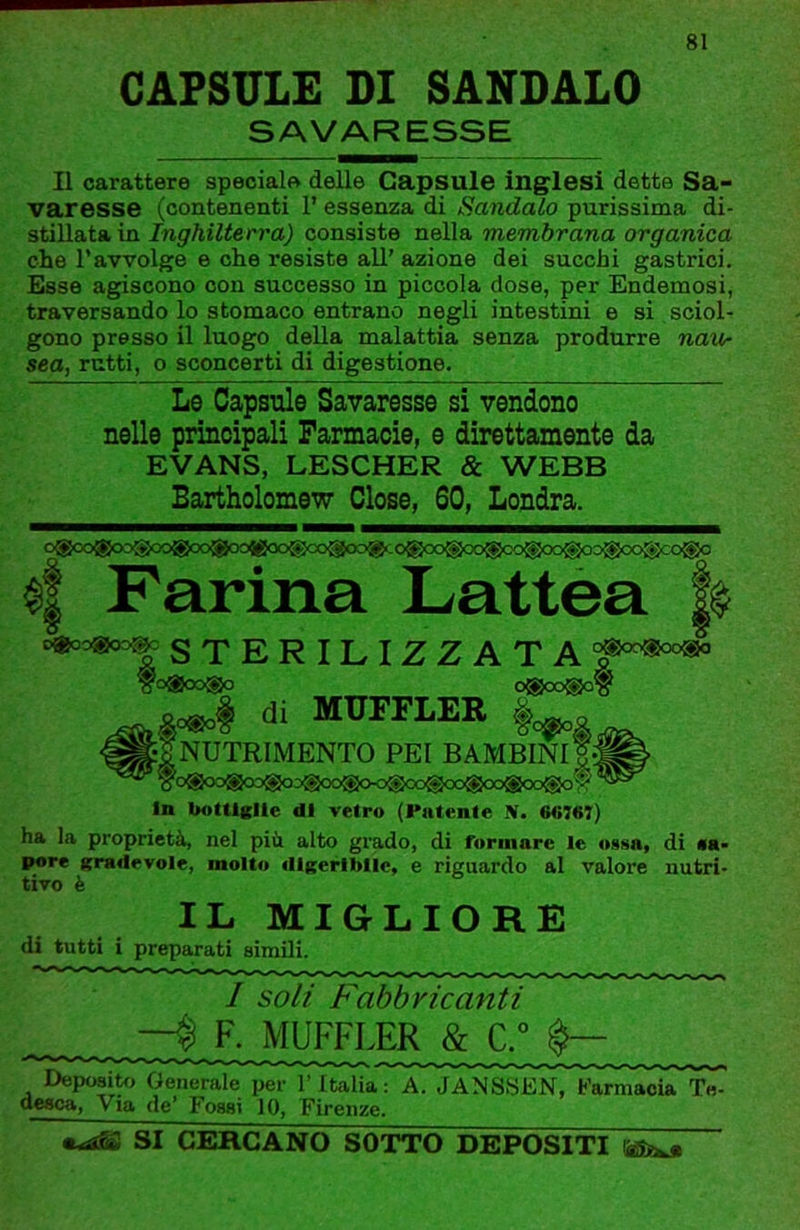 CAPSULE DI SANDALO SAVARESSE Il carattere speciale delle Capsule inglesi dette Sa- varesse (contenenti l’essenza di Sandalo purissima di- stillata in consiste nella membrana organica che l’avvolge e ohe resiste all’azione dei succhi gastrici. Esse agiscono con successo in piccola dose, per Endemosi, traversando lo stomaco entrano negli intestini e si sciol- gono presso il luogo della malattia senza produrre navr sea, rutti, o sconcerti di digestione. Le Capsule Savaresse si vendono nelle principali Farmacie, e direttamente da EVANS, LESCHER & WEBB Bartholomew dose, 60, Londra. o®oo<go3'goo®oo®oo®oo®co®oo;g‘-0®oo®oo®oo^cio®oo®oo®cc>®o ^ Farina Lattèa h ^o«o=^ STERILIZZATA ?0®00®0 0®0O®0§ di MUFFLER I /nutrimento pei bambini! yo®oo®cx3®oo®oo®(><)®oo®oogoo®oo®o$ In bottlRlte di vetro (Fatente Sf. 6«767) ha la proprietà, nel più. alto grado, di rormare le o-sma, di «a- pore Kradevole, molto diKeriblIc, e riguardo al valore nutri- tivo è IL MIGLIORE di tutti i preparati simili. / soli Fabbricanti —% F. MUFFLER & C.° Deposito Generale per l’Italia: A. JANSSEN, Farmacia Te- dcsca. Via de Fossi 10, Firenze. SI CERCANO SOTTO DEPOSITI