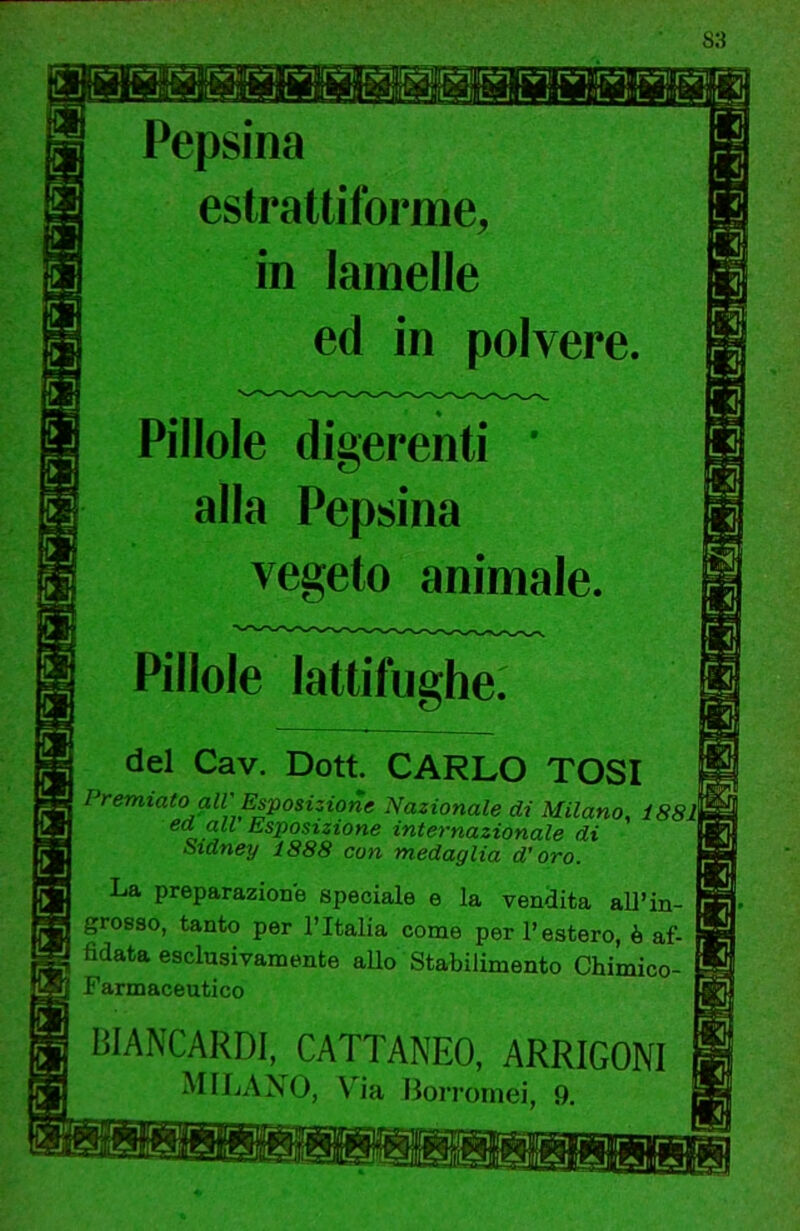ITT rvi rvi rvi rvirvi rviirvij tviTvn-ir^'rvlirviif ji IIJ 1—) L.J l-J LJ'L.:JCJ11.Ji:t-J.L-l L J-‘L J'U J'CJ 1^1 ^ Pepsina estrattiforme, in lamelle ed in polvere. Pillole digerenti ' alla Pepsina vegeto animale. Pillole lattifughe. del Cav. Dott. CARLO TOSI Premiato all Esposizione Nazionale di Milano, 1881 ea a« Esposizione internazionale di Sidney 1888 con medaglia d'oro. La preparazione speciale e la vendita aU’in- grosso, tanto per l’Italia come per l’estero, è af- fidata esclusivamente allo Stabilimento Chimico- Farmaceutico liiANCARDI,^ CATTANEO, ARRIGONl MILANO, Via Borrornei, 9.