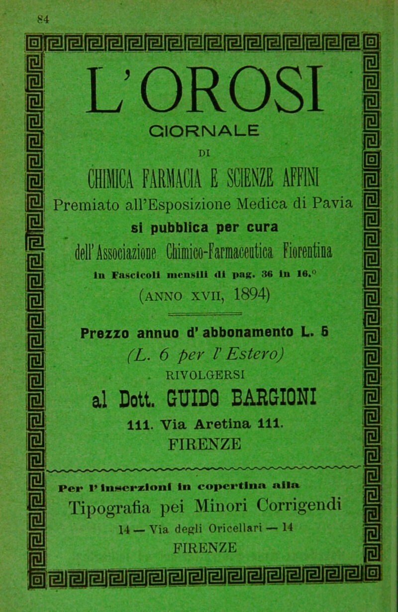 L OROSI GIORNALE DI cenila FàMlMA E SCIENZE AFFINI Premiato all’Esposizione Medica di Pavia si pubblica per cura dell’AssociazioDe Cliiniico-Faniiaceiitica Fiorentina In Fascicoli mensili di pag. 36 In 16.° (anno XVII, 1894) Prezzo annuo d* abbonamento L. 8 fL. 6 per V Estero) RIVOLGERSI al DoU. GUIDO BARGIONI 111. Via Aretina 111. FIRENZE Per l’Insscrxioiil in eopcrtlim «lift Tipografìa pei Minori Corrigendi 14 _ Via degli Oricellari — 14 FIRENZE