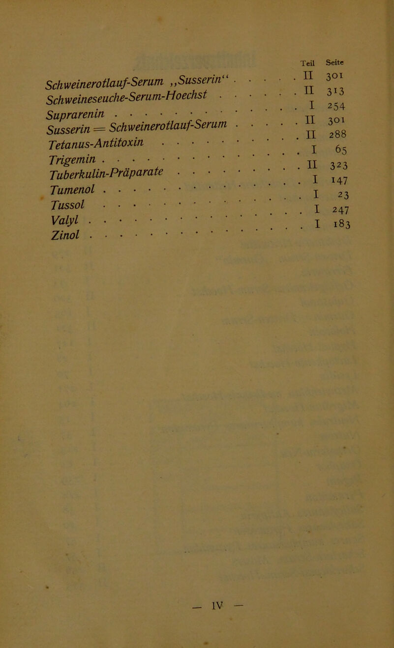 Schweinerotlauf-Serum ,,Susserin Schweineseuche-Serum-Hoechst . • Suprarenin Susserin = Schweinerotlauf-Serum . Tetanus-Antitoxin Trigemin . • Tuberkulin-Präparate Tumenol Tussol Valyl . Zinol Teil Seite . . II 301 . . II 313 . . I 254 . . II 301 . . II 288 . . I 65 . . II 323 . . I 147 . . I 23 . . I 247 . . I 183