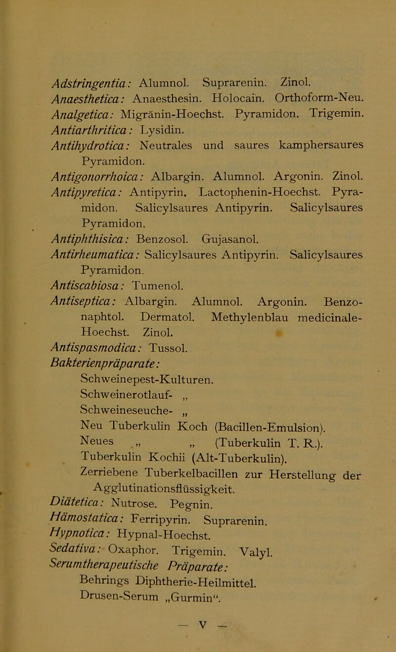 Adstringentia: Alumnol. Suprarenin. Zinol. Anaesthetica: Anaesthesin. Holocain. Orthoform-Neu. Analgetica: Migränin-Hoechst. Pyramiden. Trigemin. Antiarthritica: Lysidin. Antihydrotica: Neutrales und saures kamphersaures Pyramiden. Antigonorrhoica: Albargin. Alumnel. Argenin. Zinel. Antipyretica: Antipyrin. Lactephenin-Heechst. Pyra- miden. Salicylsaures Antipyrin. Salicylsaures Pyramiden. Antiphthisica: Benzesel. Gujasanel. Antirheumatica: Salicylsaures Antipyrin. Salicylsaures Pyramiden. Antiscabiosa: Tumenel. Antiseptica: Albargin. Alumnel. Argenin. Benze- naphtel. Dermatel. Methylenblau medicinale- Heechst. Zinel. Antispasmodica: Tussel. Bakterienpräparate: Schweinepest-Kulturen. Schweineretlauf- „ Schweineseuche- „ Neu Tuberkulin Kech (Bacillen-Emulsien). Neues „ „ (Tuberkulin T. R.). Tuberkulin Kechii (Alt-Tuberkulin). Zerriebene Tuberkelbacillen zur Herstellung der Agglutinatiensflüssigkeit. Diätetica: Nutrese. Pegnin. Hämostatica: Ferripyrin. Suprarenin. Hypnotica: Hypnal-Hoechst. Sedativa: Oxaphor. Trigemin. Valyl. Serumtherapeutische Präparate: Behrings Diphtherie-Heilmittel. Drusen-Serum „Gurmin“.