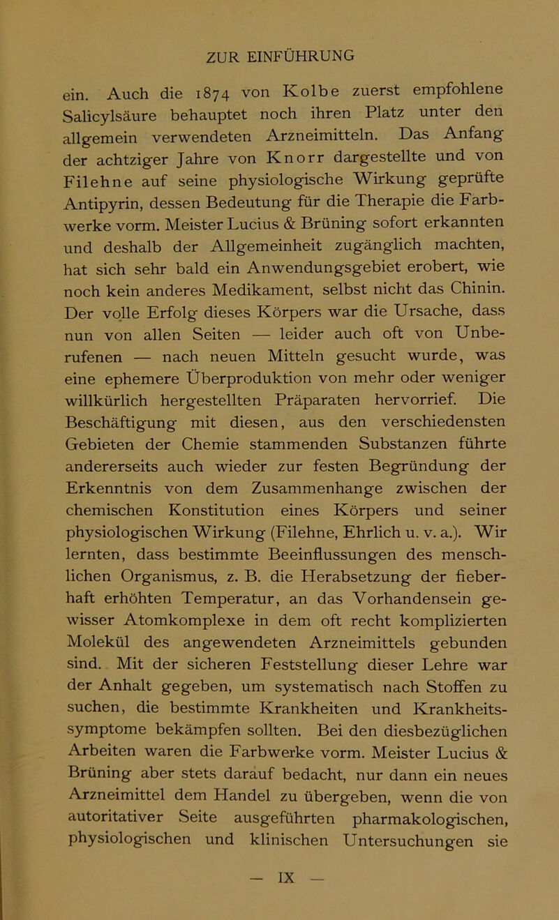 ein. Auch die 1874 von Kolbe zuerst empfohlene Salicylsäure behauptet noch ihren Platz unter den allgemein verwendeten Arzneimitteln. Das Anfang der achtziger Jahre von Knorr dargestellte und von Filehne auf seine physiologische Wirkung geprüfte Antipyrin, dessen Bedeutung für die Therapie die Farb- werke vorm. Meister Lucius & Brüning sofort erkannten und deshalb der Allgemeinheit zugänglich machten, hat sich sehr bald ein Anwendungsgebiet erobert, wie noch kein anderes Medikament, selbst nicht das Chinin. Der volle Erfolg dieses Körpers war die Ursache, dass nun von allen Seiten — leider auch oft von Unbe- rufenen — nach neuen Mitteln gesucht wurde, was eine ephemere Überproduktion von mehr oder weniger willkürlich hergestellten Präparaten hervorrief. Die Beschäftigung mit diesen, aus den verschiedensten Gebieten der Chemie stammenden Substanzen führte andererseits auch wieder zur festen Begründung der Erkenntnis von dem Zusammenhänge zwischen der chemischen Konstitution eines Körpers und seiner physiologischen Wirkung (Filehne, Ehrlich u. v. a.). Wir lernten, dass bestimmte Beeinflussungen des mensch- lichen Organismus, z. B. die Herabsetzung der fleber- haft erhöhten Temperatur, an das Vorhandensein ge- wisser Atomkomplexe in dem oft recht komplizierten Molekül des angewendeten Arzneimittels gebunden sind. Mit der sicheren Eeststellung dieser Lehre war der Anhalt gegeben, um systematisch nach Stoffen zu suchen, die bestimmte Krankheiten und Krankheits- symptome bekämpfen sollten. Bei den diesbezüglichen Arbeiten waren die Farbwerke vorm. Meister Lucius & Brüning aber stets darauf bedacht, nur dann ein neues Arzneimittel dem Handel zu übergeben, wenn die von autoritativer Seite ausgeführten pharmakologischen, physiologischen und klinischen Untersuchungen sie