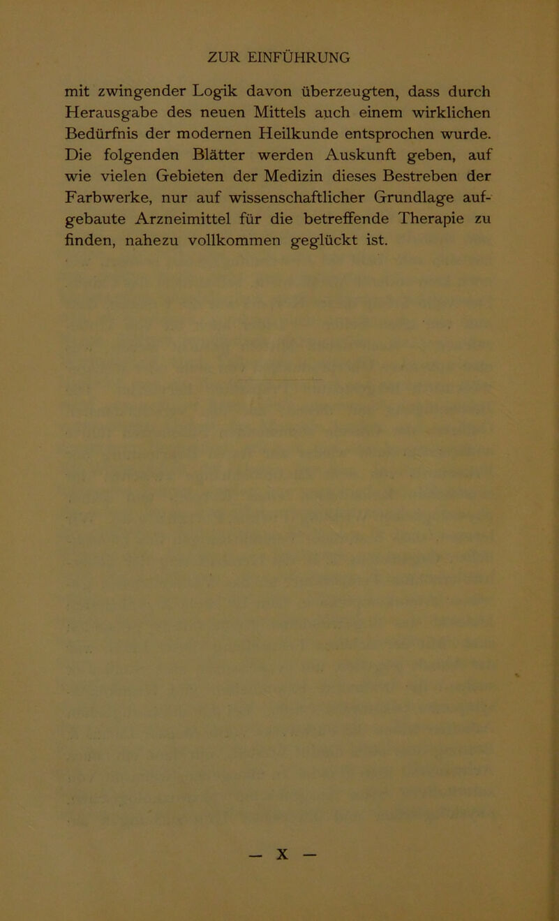 mit zwingender Logik davon überzeugten, dass durch Herausgabe des neuen Mittels auch einem wirklichen Bedürfnis der modernen Heilkunde entsprochen wurde. Die folgenden Blätter werden Auskunft geben, auf wie vielen Gebieten der Medizin dieses Bestreben der Farbwerke, nur auf wissenschaftlicher Grundlage auf- gebaute Arzneimittel für die betreffende Therapie zu finden, nahezu vollkommen geglückt ist.
