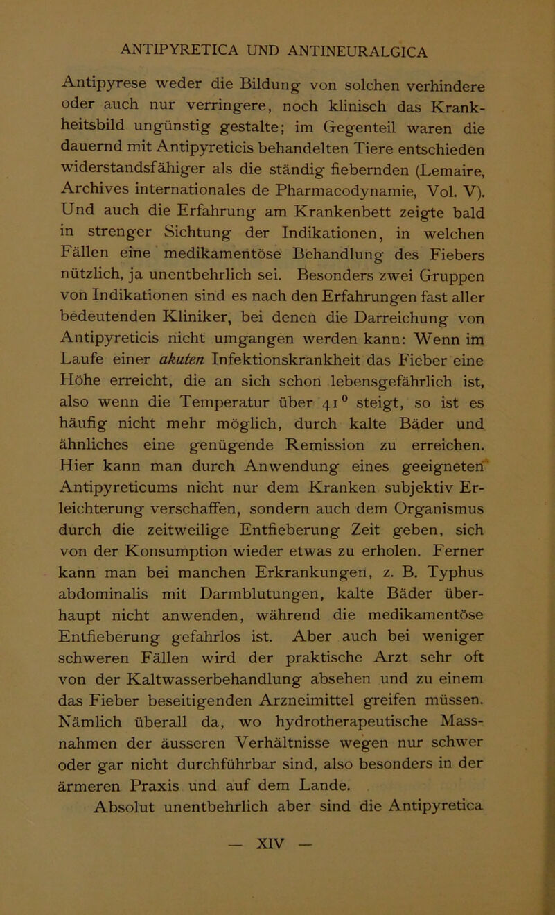 Antipyrese weder die Bildung von solchen verhindere oder auch nur verringere, noch klinisch das Krank- heitsbild ungünstig gestalte; im Gegenteil waren die dauernd mit Antipyreticis behandelten Tiere entschieden widerstandsfähiger als die ständig fiebernden (Lemaire, Archives internationales de Pharmacodynamie, Vol. V). Und auch die Erfahrung am Krankenbett zeigte bald in strenger Sichtung der Indikationen, in welchen Fällen eine medikamentöse Behandlung des Fiebers nützlich, ja unentbehrlich sei. Besonders zwei Gruppen von Indikationen sind es nach den Erfahrungen fast aller bedeutenden Kliniker, bei denen die Darreichung von Antipyreticis nicht umgangen werden kann: Wenn im Laufe einer akuten Infektionskrankheit das Fieber eine Höhe erreicht, die an sich schon lebensgefährlich ist, also wenn die Temperatur über 41® steigt, so ist es häufig nicht mehr möglich, durch kalte Bäder und ähnliches eine genügende Remission zu erreichen. Hier kann man durch Anwendung eines geeigneten' Antipyreticums nicht nur dem Kranken subjektiv Er- leichterung verschaffen, sondern auch dem Organismus durch die zeitweilige Entfieberung Zeit geben, sich von der Konsumption wieder etwas zu erholen. Ferner kann man bei manchen Erkrankungen, z. B. Typhus abdominalis mit Darmblutungen, kalte Bäder über- haupt nicht anwenden, während die medikamentöse Entfieberung gefahrlos ist. Aber auch bei weniger schweren Fällen wird der praktische Arzt sehr oft von der Kaltwasserbehandlung absehen und zu einem das Fieber beseitigenden Arzneimittel greifen müssen. Nämlich überall da, wo hydrotherapeutische Mass- nahmen der äusseren Verhältnisse wegen nur schwer oder gar nicht durchführbar sind, also besonders in der ärmeren Praxis und auf dem Lande. Absolut unentbehrlich aber sind die Antipyretica