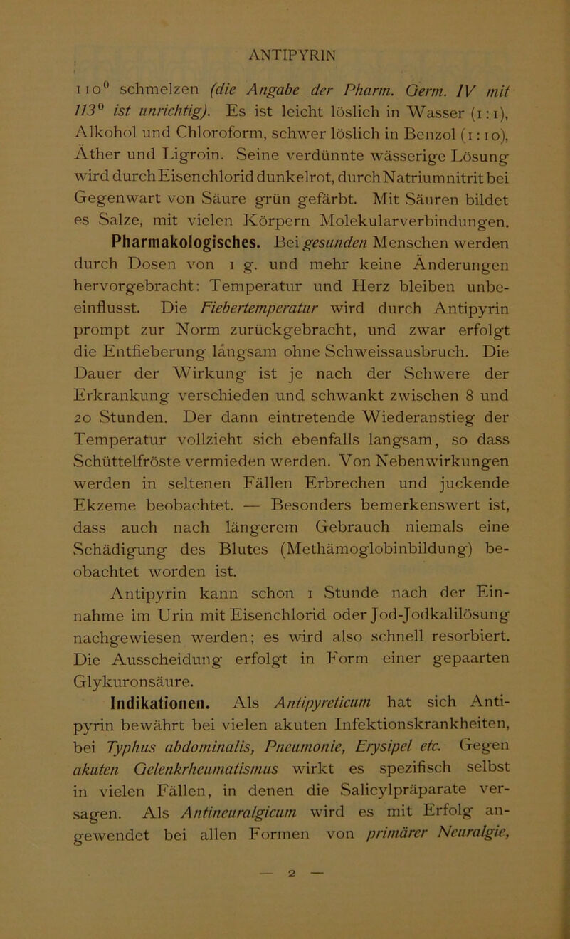 iio” schmelzen (die Angabe der Pharm. Germ. IV mit 113^ ist unrichtig). Es ist leicht löslich in Wasser (i:i), Alkohol und Chloroform, schwer löslich in Benzol (i: lo), Äther und Ligroin. Seine verdünnte wässerige Lösung wird durch Eisen Chlorid dunkelrot, durch Natrium nitrit bei Gegenwart von Säure grün gefärbt. Mit Säuren bildet es Salze, mit vielen Körpern Molekularverbindungen. Pharmakologisches. gesunden Menschen werden durch Dosen von i g. und mehr keine Änderungen hervorgebracht: Temperatur und Herz bleiben unbe- einflusst. Die Fiebertemperatur wird durch Antipyrin prompt zur Norm zurückgebracht, und zwar erfolgt die Entfieberung langsam ohne Schweissausbruch. Die Dauer der Wirkung ist je nach der Schwere der Erkrankung verschieden und schwankt zwischen 8 und 20 Stunden. Der dann eintretende Wiederanstieg der Temperatur vollzieht sich ebenfalls langsam, so dass Schüttelfröste vermieden werden. Von Nebenwirkungen werden in seltenen Fällen Erbrechen und juckende Ekzeme beobachtet. — Besonders bemerkenswert ist, dass auch nach längerem Gebrauch niemals eine Schädigung des Blutes (Methämoglobinbildung) be- obachtet worden ist. Antipyrin kann schon i Stunde nach der Ein- nahme im Urin mit Eisenchlorid oder Jod-Jodkalilösung nachgewiesen werden; es wird also schnell resorbiert. Die Ausscheidung erfolgt in Form einer gepaarten Glykuron säure. Indikationen. Als Antipyreticum hat sich Anti- pyrin bewährt bei vielen akuten Infektionskrankheiten, bei Typhus abdominalis, Pneumonie, Erysipel etc. Gegen akuten Gelenkrheumatismus wirkt es spezifisch selbst in vielen Fällen, in denen die Salicylpräparate ver- sagen. Als Antineuralgicum wird es mit Erfolg an- gewendet bei allen Formen von primärer Neuralgie,