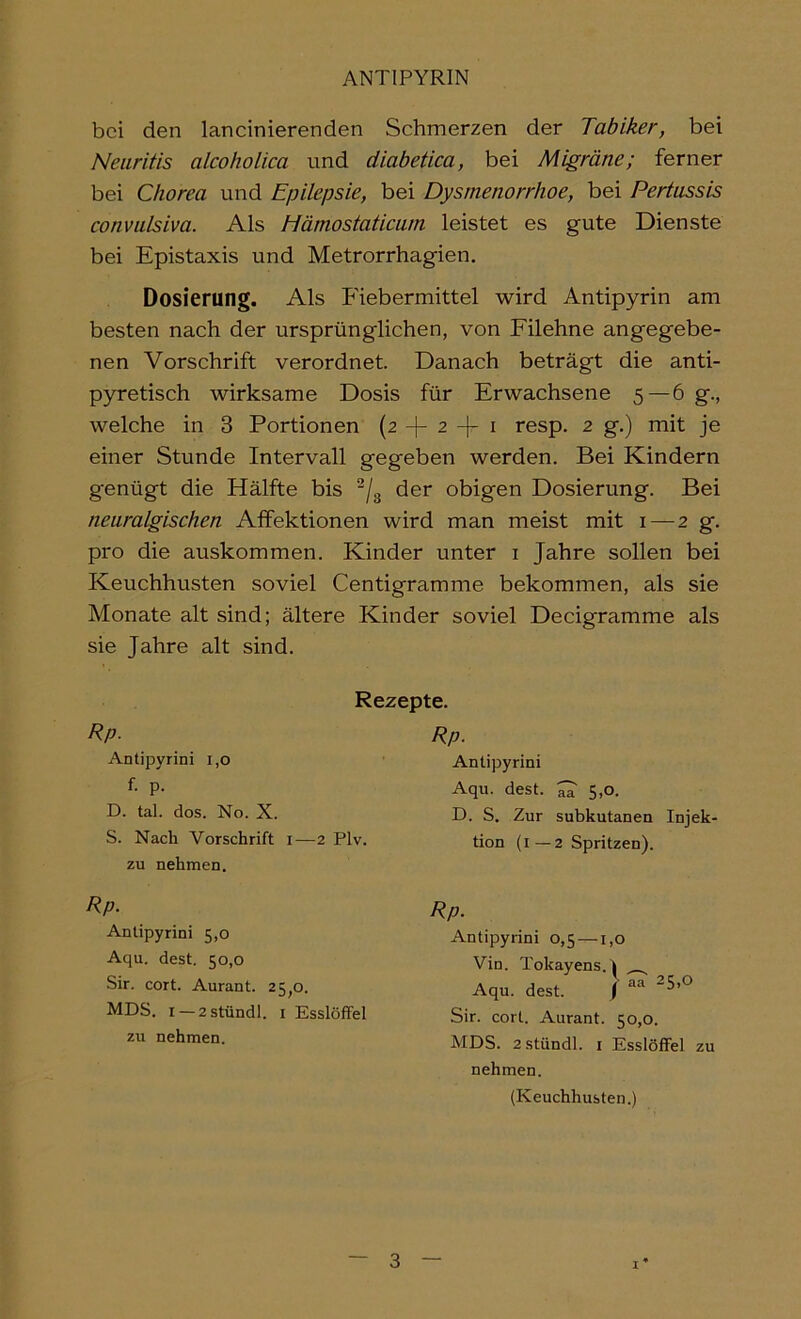 bei den lancinierenden Schmerzen der Tabiker, bei Neuritis alcoholica und diabetica, bei Migräne; ferner bei Chorea und Epilepsie, bei Dysmenorrhoe, bei Pertussis convulsiva. Als Hämostaticum leistet es gute Dienste bei Epistaxis und Metrorrhagien. Dosierung. Als Fiebermittel wird Antipyrin am besten nach der ursprünglichen, von Filehne angegebe- nen Vorschrift verordnet Danach beträgt die anti- pyretisch wirksame Dosis für Erwachsene 5—6 g., welche in 3 Portionen (2 -|- 2 -f i resp. 2 g.) mit je einer Stunde Intervall gegeben werden. Bei Kindern genügt die Hälfte bis ^/g der obigen Dosierung. Bei neuralgischen Affektionen wird man meist mit i — 2 g. pro die auskommen. Kinder unter i Jahre sollen bei Keuchhusten soviel Centigramme bekommen, als sie Monate alt sind; ältere Kinder soviel Decigramme als sie Jahre alt sind. Rezepte. Rp. Rp. Antipyrini i,o f. p. D. tal. dos. No. X. S. Nach Vorschrift i—2 Plv. Antipyrini Aqu. dest. 5,0. D. S. Zur subkutanen Injek- tion (i—2 Spritzen). zu nehmen. Rp. Rp. Antipyrini 5,0 Aqu. dest. 50,0 Sir. cort. Aurant. 25,0. MDS. I—2stündl. i Esslöffel Antipyrini 0,5 —1,0 Vin. Tokayens.I Aqu. dest. / -5>*^ Sir. cort. Aurant. 50,0. zu nehmen. MDS. 2stündl. i Esslöffel zu nehmen. (Keuchhusten.)