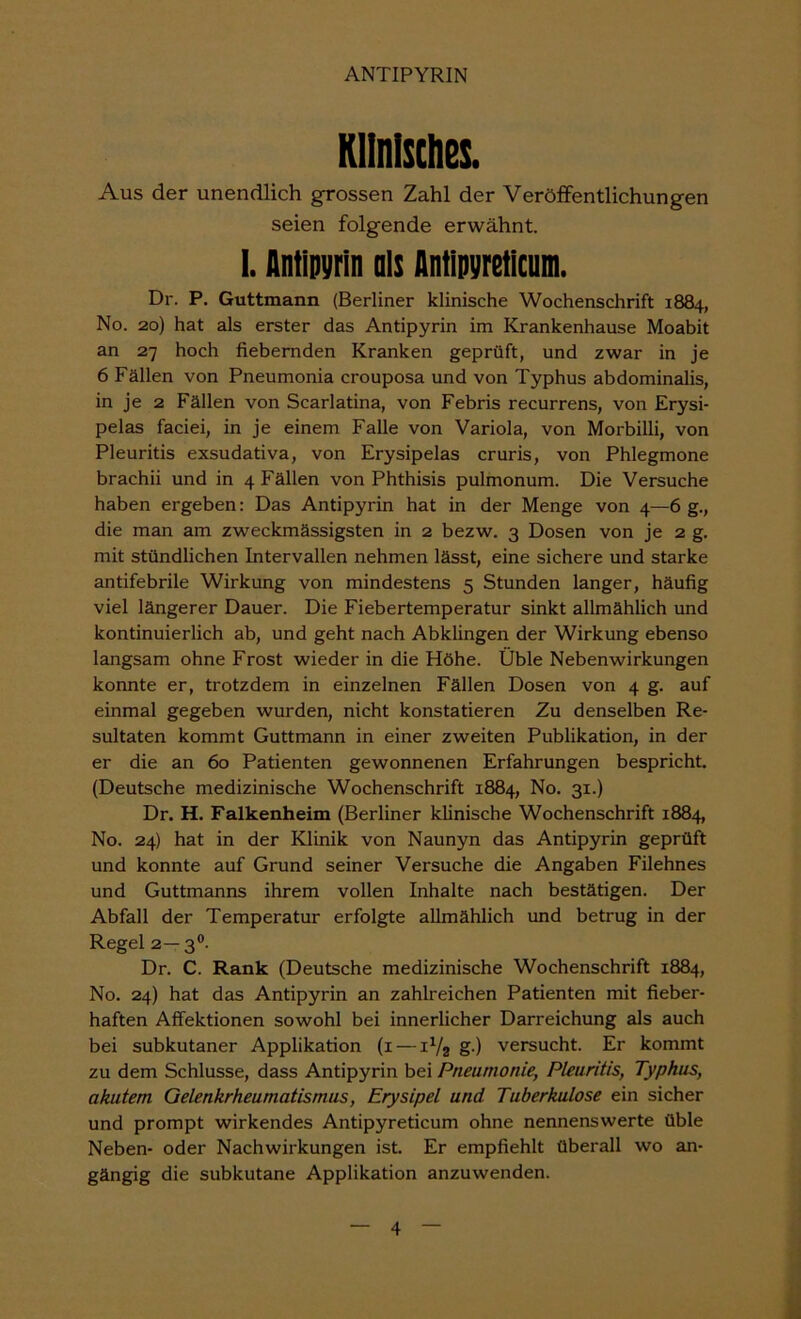 Klinisches. Aus der unendlich grossen Zahl der Veröffentlichungen seien folgende erwähnt. I. Antipyrin ols Antipyretlcum. Dr. P. Guttmann (Berliner klinische Wochenschrift 1884, No. 20) hat als erster das Antipyrin im Krankenhause Moabit an 27 hoch fiebernden Kranken geprüft, und zwar in je 6 Fällen von Pneumonia crouposa und von Typhus abdominalis, in je 2 Fällen von Scarlatina, von Febris recurrens, von Erysi- pelas faciei, in je einem Falle von Variola, von Morbilli, von Pleuritis exsudativa, von Erysipelas cruris, von Phlegmone brachii und in 4 Fällen von Phthisis pulmonum. Die Versuche haben ergeben: Das Antipyrin hat in der Menge von 4—6 g., die man am zweckmässigsten in 2 bezw. 3 Dosen von je 2 g. mit stündlichen Intervallen nehmen lässt, eine sichere und starke antifebrile Wirkung von mindestens 5 Stunden langer, häufig viel längerer Dauer. Die Fiebertemperatur sinkt allmählich und kontinuierlich ab, und geht nach Abklingen der Wirkung ebenso langsam ohne Frost wieder in die Höhe. Üble Nebenwirkungen konnte er, trotzdem in einzelnen Fällen Dosen von 4 g. auf einmal gegeben wurden, nicht konstatieren Zu denselben Re- sultaten kommt Guttmann in einer zweiten Publikation, in der er die an 60 Patienten gewonnenen Erfahrungen bespricht. (Deutsche medizinische Wochenschrift 1884, No. 31.) Dr. H. Falkenheim (Berliner klinische Wochenschrift 1884, No. 24) hat in der Klinik von Naunyn das Antipyrin geprüft und konnte auf Grund seiner Versuche die Angaben Filehnes und Guttmanns ihrem vollen Inhalte nach bestätigen. Der Abfall der Temperatur erfolgte allmählich und betrug in der Regel 2—3®. Dr. C. Rank (Deutsche medizinische Wochenschrift 1884, No. 24) hat das Antipyrin an zahlreichen Patienten mit fieber- haften Affektionen sowohl bei innerlicher Darreichung als auch bei subkutaner Applikation (i — iVs g ) versucht. Er kommt zu dem Schlüsse, dass Antipyrin bei Pneumonie, Pleuritis, Typhus, akutem Gelenkrheumatismus, Erysipel und Tuberkulose ein sicher und prompt wirkendes Antipyreticum ohne nennenswerte üble Neben- oder Nachwirkungen ist Er empfiehlt überall wo an- gängig die subkutane Applikation anzuwenden.