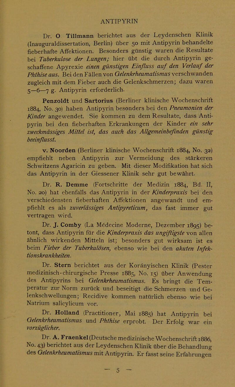 Dr. O Tillmann berichtet aus der Leydenschen Klinik (Inauguraldissertation, Berlin) über 50 mit Antipyrin behandelte fieberhafte Affektionen. Besonders günstig waren die Resultate bei Tuberkulose der Lungen; hier übt die durch Antipyrin ge- schaffene Apyrexie einen günstigen Einfluss auf den Verlauf der Phthise aus. Bei den Fällen von Gelenkrheumatismus verschwanden zugleich mit dem Fieber auch die Gelenkschmerzen; dazu waren 5—6—7 g. Antipyrin erforderlich. Penzoldt und Sartorius (Berliner klinische Wochenschrift 1884, No. 30) haben Antipyrin besonders bei den Pneumonien der Kinder angewendet. Sie kommen zu dem Resultate, dass Anti- pyrin bei den fieberhaften Erkrankungen der Kinder ein sehr zweckmässiges Mittel ist, das auch das Allgemeinbefinden günstig beeinflusst. V. Noorden (Berliner klinische Wochenschrift 1884, No. 32) empfiehlt neben Antipyrin zur Vermeidung des stärkeren Schwitzens Agaricin zu geben. Mit dieser Modifikation hat sich das Antipyrin in der Giessener Klinik sehr gut bewährt. Dr. R. Demme (Fortschritte der Medizin 1884, Bd. II, No. 20) hat ebenfalls das Antipyrin in der Kinderpraxis bei den verschiedensten fieberhaften Affektionen angewandt und em- pfiehlt es als zuverlässiges Antipyreticum, das fast immer gut vertragen wird. Dr. J. Comby (La Mddecine Moderne, Dezember 1895) be- tont, dass Antipyrin für die Kinderpraxis das ungiftigste von allen ähnlich wirkenden Mitteln ist; besonders gut wirksam ist es beim Fieber der Tuberkulösen, ebenso wie bei den akuten Infek- tionskrankheiten . Dr. Stern berichtet aus der Koränyischen Klinik (Fester medizinisch-chirurgische Presse 1885, No. 15) über Anwendung des Antipyrins bei Gelenkrheumatismus. Es bringt die Tem- peratur zur Norm zurück und beseitigt die Schmerzen und Ge- lenkschwellungen; Recidive kommen natürlich ebenso wie bei Natrium salicylicum vor. Dr. Holland (Practitioner, Mai 1885) hat Antipyrin bei Gelenkrheumatismus und Phthise erprobt. Der Erfolg war ein vorzüglicher. Dr. A. Fraenkel(Deutsche medizinische Wochenschrift 1886, No. 43) berichtet aus der Leydenschen Klinik über die Behandlung des Gelenkrheumatismus mit Antipyrin. Er fasst seine Erfahrungen